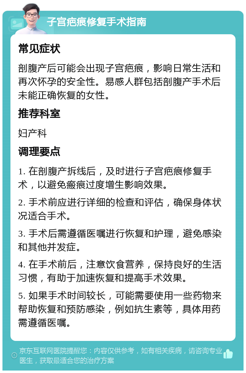 子宫疤痕修复手术指南 常见症状 剖腹产后可能会出现子宫疤痕，影响日常生活和再次怀孕的安全性。易感人群包括剖腹产手术后未能正确恢复的女性。 推荐科室 妇产科 调理要点 1. 在剖腹产拆线后，及时进行子宫疤痕修复手术，以避免瘢痕过度增生影响效果。 2. 手术前应进行详细的检查和评估，确保身体状况适合手术。 3. 手术后需遵循医嘱进行恢复和护理，避免感染和其他并发症。 4. 在手术前后，注意饮食营养，保持良好的生活习惯，有助于加速恢复和提高手术效果。 5. 如果手术时间较长，可能需要使用一些药物来帮助恢复和预防感染，例如抗生素等，具体用药需遵循医嘱。