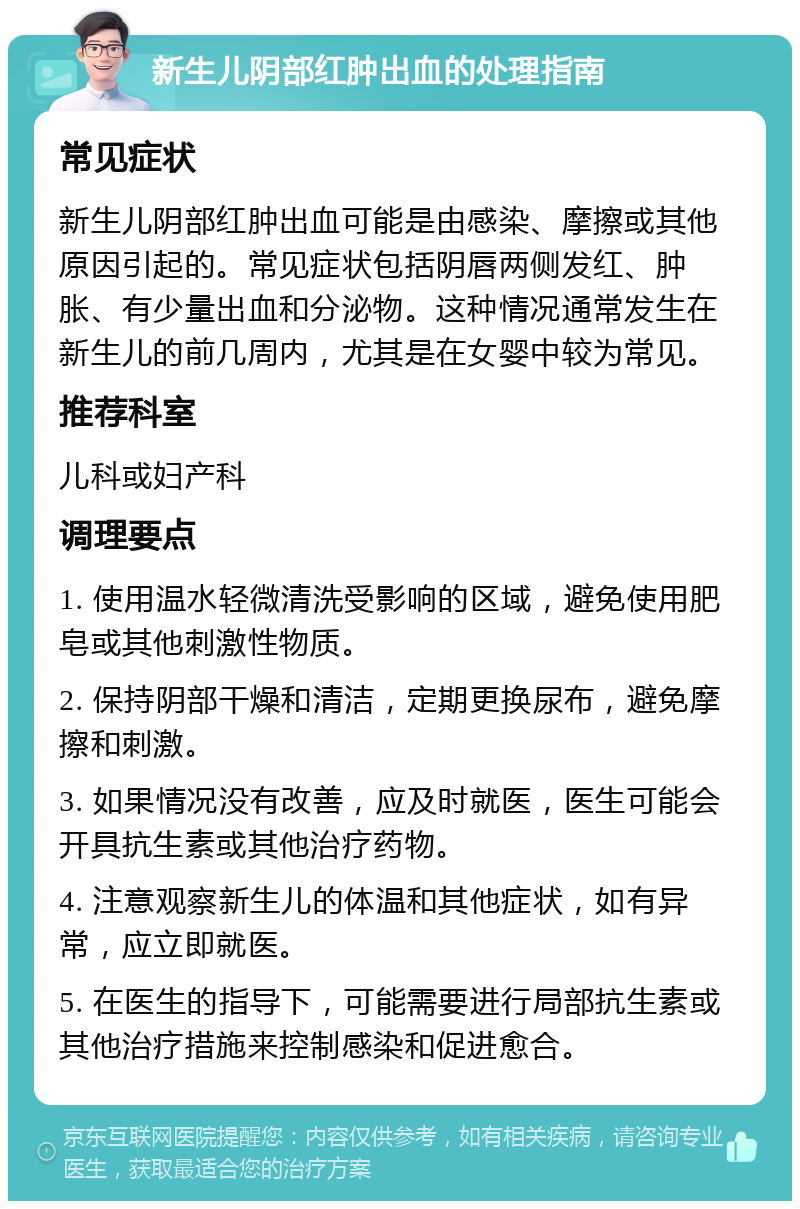 新生儿阴部红肿出血的处理指南 常见症状 新生儿阴部红肿出血可能是由感染、摩擦或其他原因引起的。常见症状包括阴唇两侧发红、肿胀、有少量出血和分泌物。这种情况通常发生在新生儿的前几周内，尤其是在女婴中较为常见。 推荐科室 儿科或妇产科 调理要点 1. 使用温水轻微清洗受影响的区域，避免使用肥皂或其他刺激性物质。 2. 保持阴部干燥和清洁，定期更换尿布，避免摩擦和刺激。 3. 如果情况没有改善，应及时就医，医生可能会开具抗生素或其他治疗药物。 4. 注意观察新生儿的体温和其他症状，如有异常，应立即就医。 5. 在医生的指导下，可能需要进行局部抗生素或其他治疗措施来控制感染和促进愈合。