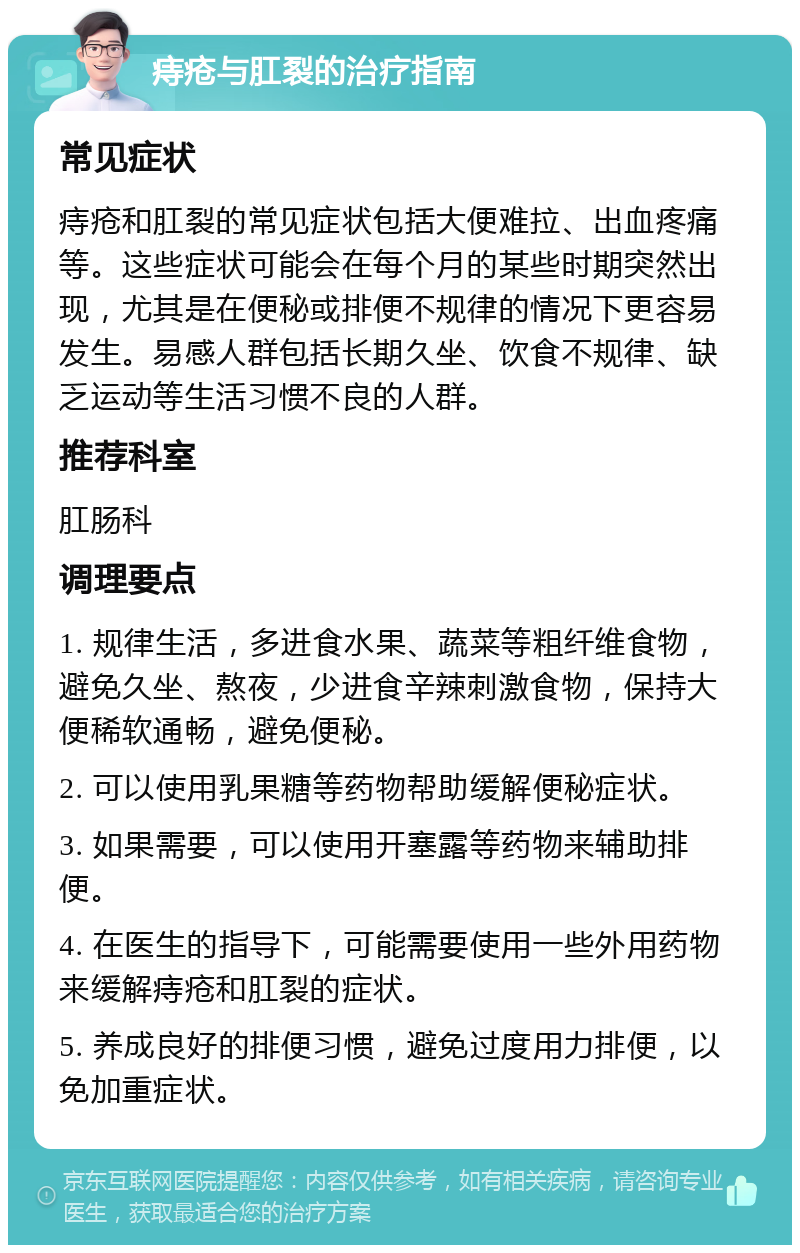 痔疮与肛裂的治疗指南 常见症状 痔疮和肛裂的常见症状包括大便难拉、出血疼痛等。这些症状可能会在每个月的某些时期突然出现，尤其是在便秘或排便不规律的情况下更容易发生。易感人群包括长期久坐、饮食不规律、缺乏运动等生活习惯不良的人群。 推荐科室 肛肠科 调理要点 1. 规律生活，多进食水果、蔬菜等粗纤维食物，避免久坐、熬夜，少进食辛辣刺激食物，保持大便稀软通畅，避免便秘。 2. 可以使用乳果糖等药物帮助缓解便秘症状。 3. 如果需要，可以使用开塞露等药物来辅助排便。 4. 在医生的指导下，可能需要使用一些外用药物来缓解痔疮和肛裂的症状。 5. 养成良好的排便习惯，避免过度用力排便，以免加重症状。