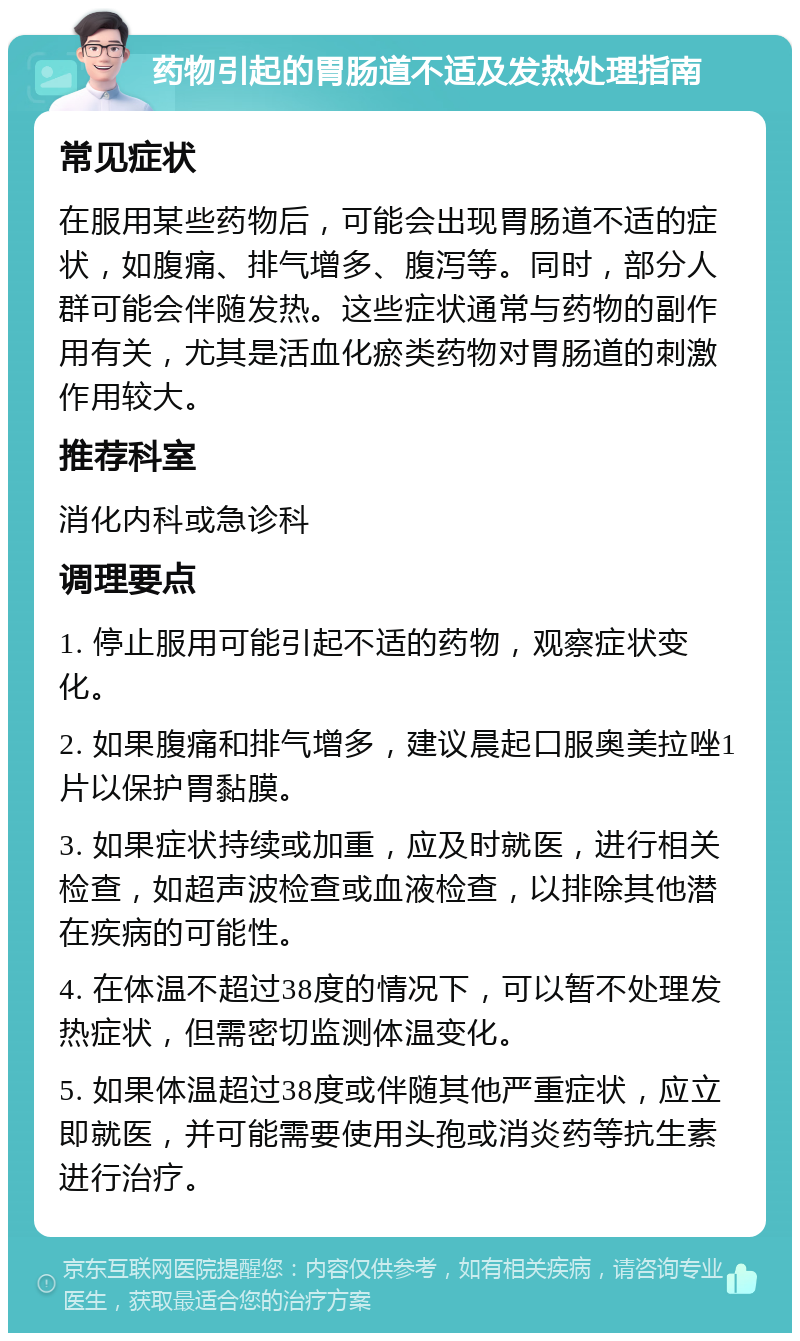 药物引起的胃肠道不适及发热处理指南 常见症状 在服用某些药物后，可能会出现胃肠道不适的症状，如腹痛、排气增多、腹泻等。同时，部分人群可能会伴随发热。这些症状通常与药物的副作用有关，尤其是活血化瘀类药物对胃肠道的刺激作用较大。 推荐科室 消化内科或急诊科 调理要点 1. 停止服用可能引起不适的药物，观察症状变化。 2. 如果腹痛和排气增多，建议晨起口服奥美拉唑1片以保护胃黏膜。 3. 如果症状持续或加重，应及时就医，进行相关检查，如超声波检查或血液检查，以排除其他潜在疾病的可能性。 4. 在体温不超过38度的情况下，可以暂不处理发热症状，但需密切监测体温变化。 5. 如果体温超过38度或伴随其他严重症状，应立即就医，并可能需要使用头孢或消炎药等抗生素进行治疗。