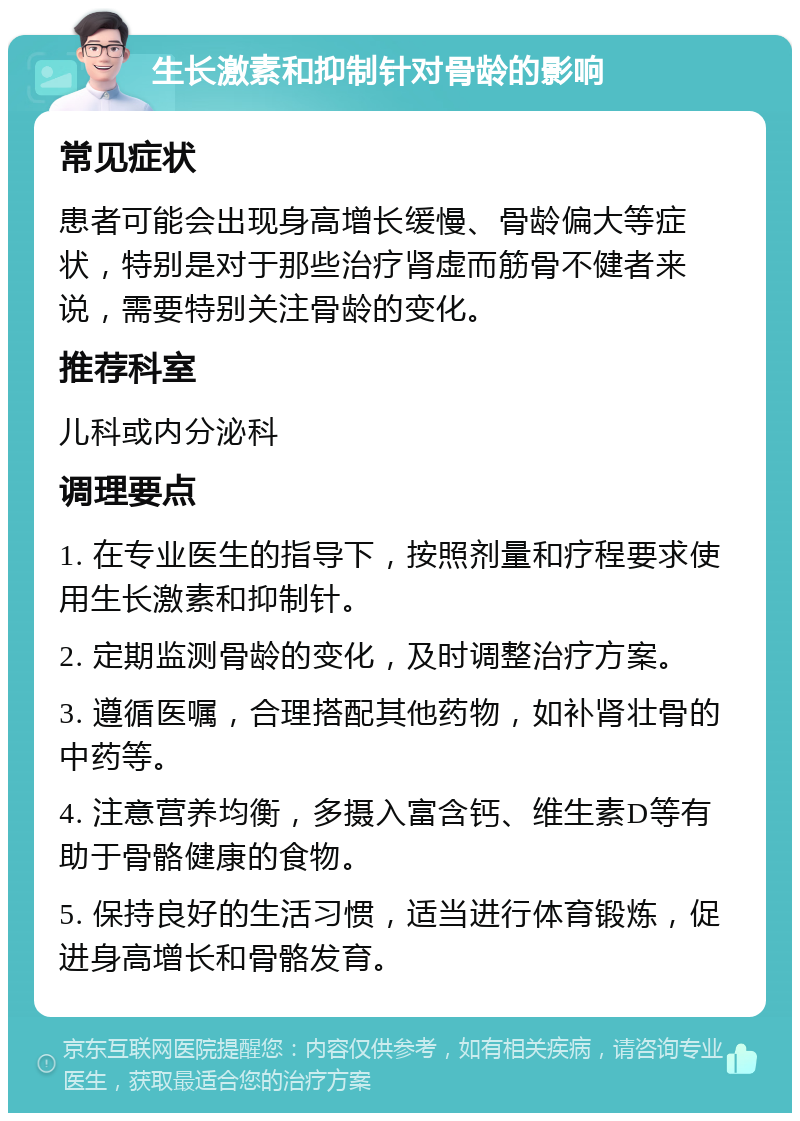 生长激素和抑制针对骨龄的影响 常见症状 患者可能会出现身高增长缓慢、骨龄偏大等症状，特别是对于那些治疗肾虚而筋骨不健者来说，需要特别关注骨龄的变化。 推荐科室 儿科或内分泌科 调理要点 1. 在专业医生的指导下，按照剂量和疗程要求使用生长激素和抑制针。 2. 定期监测骨龄的变化，及时调整治疗方案。 3. 遵循医嘱，合理搭配其他药物，如补肾壮骨的中药等。 4. 注意营养均衡，多摄入富含钙、维生素D等有助于骨骼健康的食物。 5. 保持良好的生活习惯，适当进行体育锻炼，促进身高增长和骨骼发育。