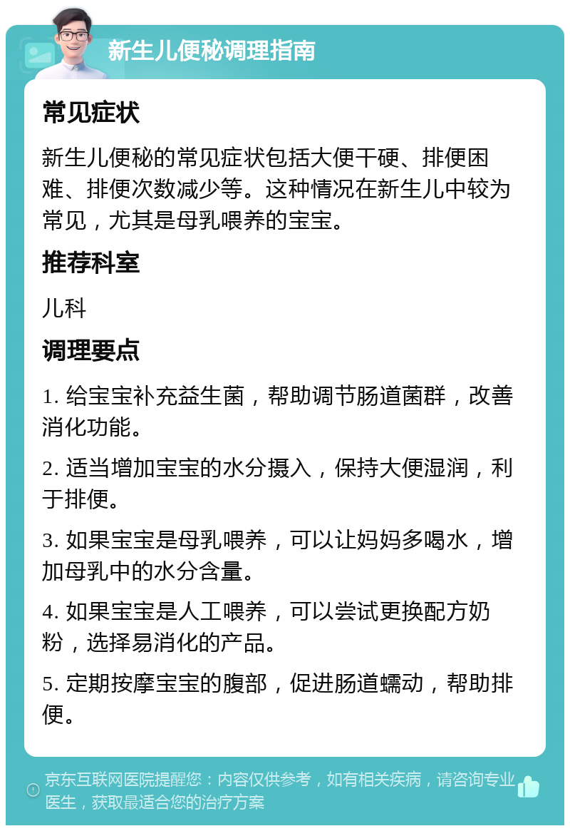 新生儿便秘调理指南 常见症状 新生儿便秘的常见症状包括大便干硬、排便困难、排便次数减少等。这种情况在新生儿中较为常见，尤其是母乳喂养的宝宝。 推荐科室 儿科 调理要点 1. 给宝宝补充益生菌，帮助调节肠道菌群，改善消化功能。 2. 适当增加宝宝的水分摄入，保持大便湿润，利于排便。 3. 如果宝宝是母乳喂养，可以让妈妈多喝水，增加母乳中的水分含量。 4. 如果宝宝是人工喂养，可以尝试更换配方奶粉，选择易消化的产品。 5. 定期按摩宝宝的腹部，促进肠道蠕动，帮助排便。