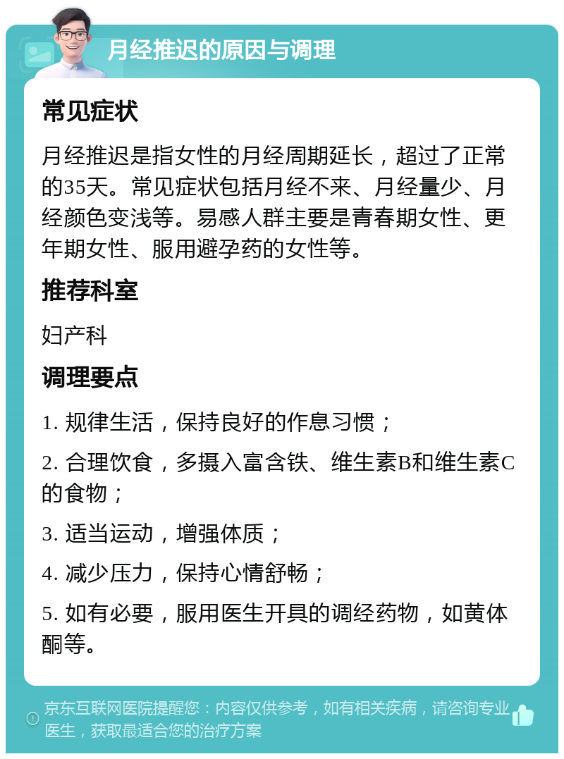 月经推迟的原因与调理 常见症状 月经推迟是指女性的月经周期延长，超过了正常的35天。常见症状包括月经不来、月经量少、月经颜色变浅等。易感人群主要是青春期女性、更年期女性、服用避孕药的女性等。 推荐科室 妇产科 调理要点 1. 规律生活，保持良好的作息习惯； 2. 合理饮食，多摄入富含铁、维生素B和维生素C的食物； 3. 适当运动，增强体质； 4. 减少压力，保持心情舒畅； 5. 如有必要，服用医生开具的调经药物，如黄体酮等。