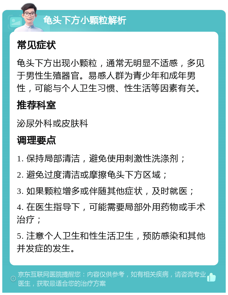 龟头下方小颗粒解析 常见症状 龟头下方出现小颗粒，通常无明显不适感，多见于男性生殖器官。易感人群为青少年和成年男性，可能与个人卫生习惯、性生活等因素有关。 推荐科室 泌尿外科或皮肤科 调理要点 1. 保持局部清洁，避免使用刺激性洗涤剂； 2. 避免过度清洁或摩擦龟头下方区域； 3. 如果颗粒增多或伴随其他症状，及时就医； 4. 在医生指导下，可能需要局部外用药物或手术治疗； 5. 注意个人卫生和性生活卫生，预防感染和其他并发症的发生。