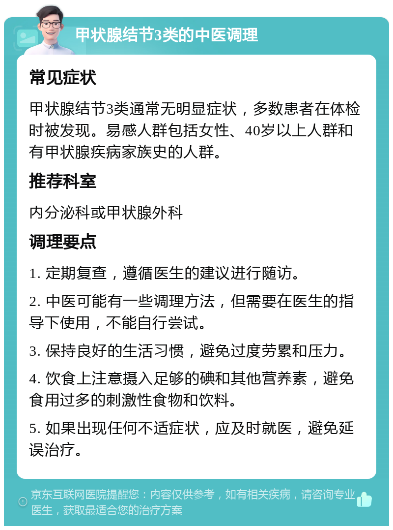 甲状腺结节3类的中医调理 常见症状 甲状腺结节3类通常无明显症状，多数患者在体检时被发现。易感人群包括女性、40岁以上人群和有甲状腺疾病家族史的人群。 推荐科室 内分泌科或甲状腺外科 调理要点 1. 定期复查，遵循医生的建议进行随访。 2. 中医可能有一些调理方法，但需要在医生的指导下使用，不能自行尝试。 3. 保持良好的生活习惯，避免过度劳累和压力。 4. 饮食上注意摄入足够的碘和其他营养素，避免食用过多的刺激性食物和饮料。 5. 如果出现任何不适症状，应及时就医，避免延误治疗。