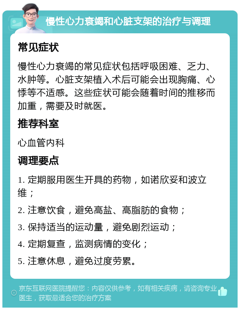 慢性心力衰竭和心脏支架的治疗与调理 常见症状 慢性心力衰竭的常见症状包括呼吸困难、乏力、水肿等。心脏支架植入术后可能会出现胸痛、心悸等不适感。这些症状可能会随着时间的推移而加重，需要及时就医。 推荐科室 心血管内科 调理要点 1. 定期服用医生开具的药物，如诺欣妥和波立维； 2. 注意饮食，避免高盐、高脂肪的食物； 3. 保持适当的运动量，避免剧烈运动； 4. 定期复查，监测病情的变化； 5. 注意休息，避免过度劳累。