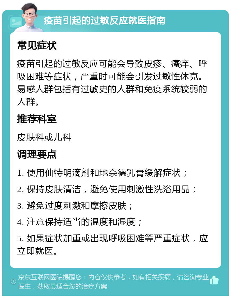 疫苗引起的过敏反应就医指南 常见症状 疫苗引起的过敏反应可能会导致皮疹、瘙痒、呼吸困难等症状，严重时可能会引发过敏性休克。易感人群包括有过敏史的人群和免疫系统较弱的人群。 推荐科室 皮肤科或儿科 调理要点 1. 使用仙特明滴剂和地奈德乳膏缓解症状； 2. 保持皮肤清洁，避免使用刺激性洗浴用品； 3. 避免过度刺激和摩擦皮肤； 4. 注意保持适当的温度和湿度； 5. 如果症状加重或出现呼吸困难等严重症状，应立即就医。