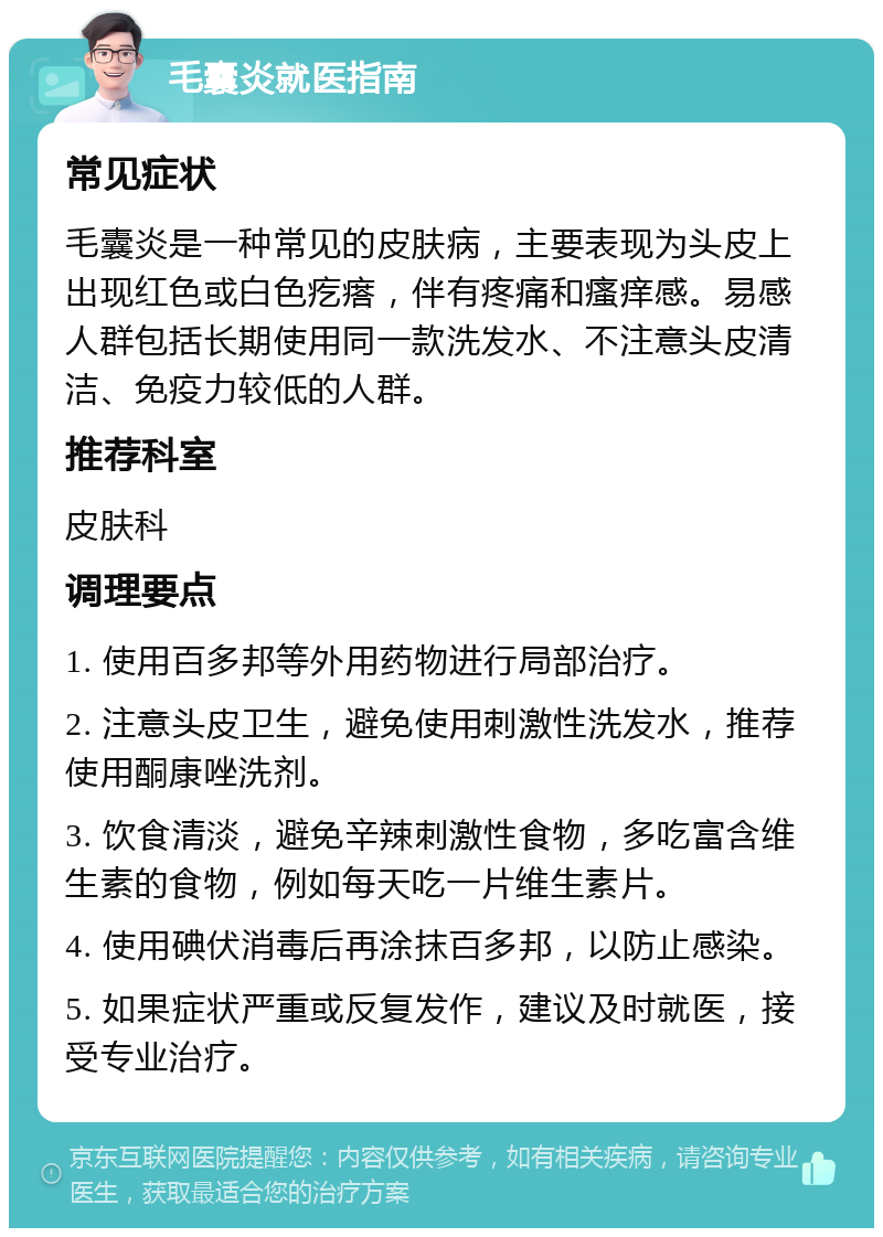 毛囊炎就医指南 常见症状 毛囊炎是一种常见的皮肤病，主要表现为头皮上出现红色或白色疙瘩，伴有疼痛和瘙痒感。易感人群包括长期使用同一款洗发水、不注意头皮清洁、免疫力较低的人群。 推荐科室 皮肤科 调理要点 1. 使用百多邦等外用药物进行局部治疗。 2. 注意头皮卫生，避免使用刺激性洗发水，推荐使用酮康唑洗剂。 3. 饮食清淡，避免辛辣刺激性食物，多吃富含维生素的食物，例如每天吃一片维生素片。 4. 使用碘伏消毒后再涂抹百多邦，以防止感染。 5. 如果症状严重或反复发作，建议及时就医，接受专业治疗。