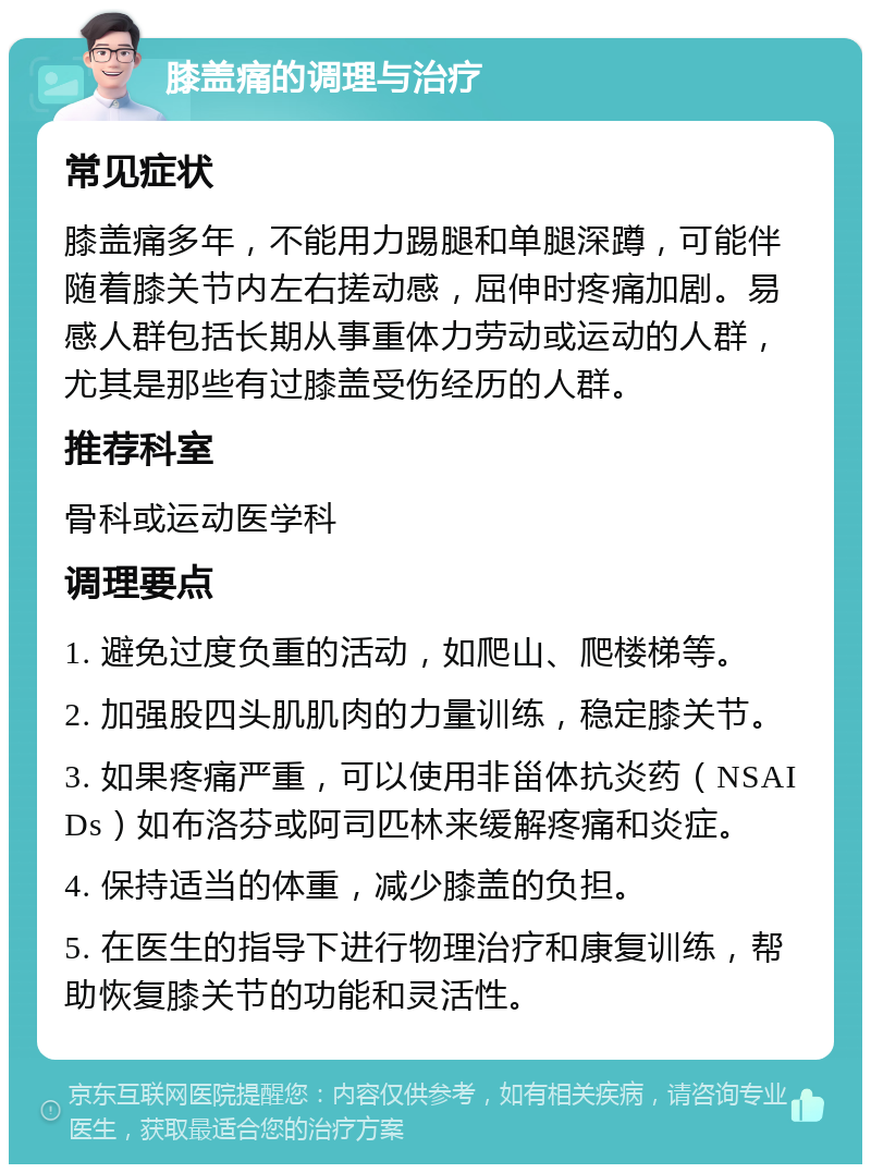 膝盖痛的调理与治疗 常见症状 膝盖痛多年，不能用力踢腿和单腿深蹲，可能伴随着膝关节内左右搓动感，屈伸时疼痛加剧。易感人群包括长期从事重体力劳动或运动的人群，尤其是那些有过膝盖受伤经历的人群。 推荐科室 骨科或运动医学科 调理要点 1. 避免过度负重的活动，如爬山、爬楼梯等。 2. 加强股四头肌肌肉的力量训练，稳定膝关节。 3. 如果疼痛严重，可以使用非甾体抗炎药（NSAIDs）如布洛芬或阿司匹林来缓解疼痛和炎症。 4. 保持适当的体重，减少膝盖的负担。 5. 在医生的指导下进行物理治疗和康复训练，帮助恢复膝关节的功能和灵活性。