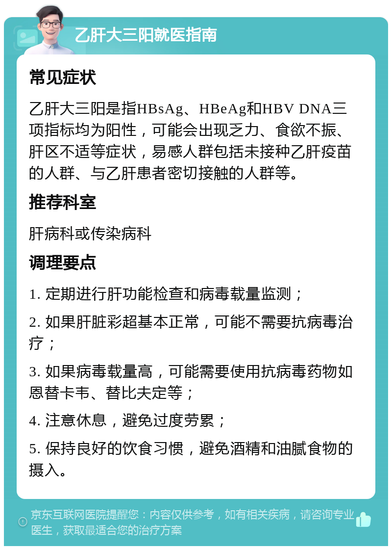 乙肝大三阳就医指南 常见症状 乙肝大三阳是指HBsAg、HBeAg和HBV DNA三项指标均为阳性，可能会出现乏力、食欲不振、肝区不适等症状，易感人群包括未接种乙肝疫苗的人群、与乙肝患者密切接触的人群等。 推荐科室 肝病科或传染病科 调理要点 1. 定期进行肝功能检查和病毒载量监测； 2. 如果肝脏彩超基本正常，可能不需要抗病毒治疗； 3. 如果病毒载量高，可能需要使用抗病毒药物如恩替卡韦、替比夫定等； 4. 注意休息，避免过度劳累； 5. 保持良好的饮食习惯，避免酒精和油腻食物的摄入。