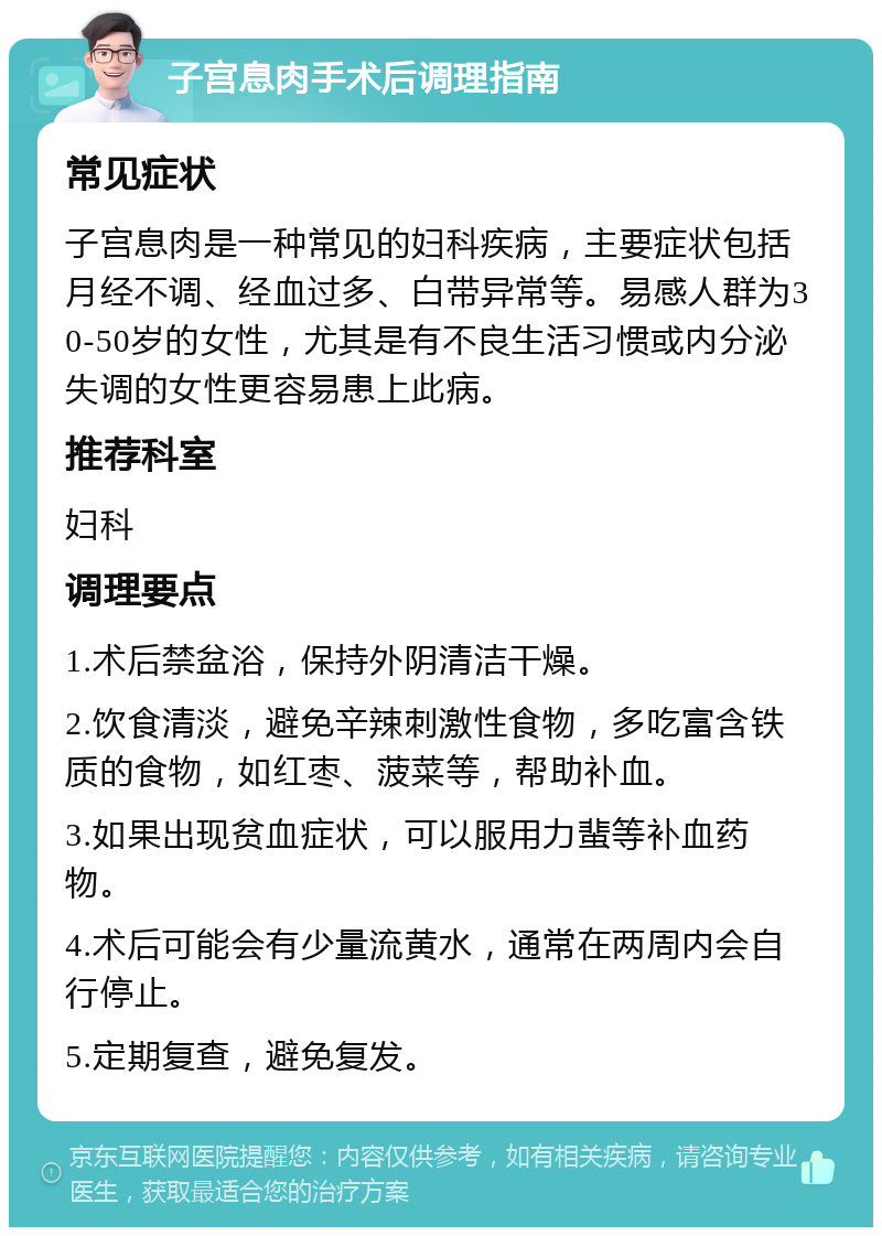 子宫息肉手术后调理指南 常见症状 子宫息肉是一种常见的妇科疾病，主要症状包括月经不调、经血过多、白带异常等。易感人群为30-50岁的女性，尤其是有不良生活习惯或内分泌失调的女性更容易患上此病。 推荐科室 妇科 调理要点 1.术后禁盆浴，保持外阴清洁干燥。 2.饮食清淡，避免辛辣刺激性食物，多吃富含铁质的食物，如红枣、菠菜等，帮助补血。 3.如果出现贫血症状，可以服用力蜚等补血药物。 4.术后可能会有少量流黄水，通常在两周内会自行停止。 5.定期复查，避免复发。