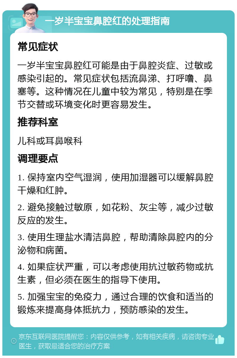 一岁半宝宝鼻腔红的处理指南 常见症状 一岁半宝宝鼻腔红可能是由于鼻腔炎症、过敏或感染引起的。常见症状包括流鼻涕、打呼噜、鼻塞等。这种情况在儿童中较为常见，特别是在季节交替或环境变化时更容易发生。 推荐科室 儿科或耳鼻喉科 调理要点 1. 保持室内空气湿润，使用加湿器可以缓解鼻腔干燥和红肿。 2. 避免接触过敏原，如花粉、灰尘等，减少过敏反应的发生。 3. 使用生理盐水清洁鼻腔，帮助清除鼻腔内的分泌物和病菌。 4. 如果症状严重，可以考虑使用抗过敏药物或抗生素，但必须在医生的指导下使用。 5. 加强宝宝的免疫力，通过合理的饮食和适当的锻炼来提高身体抵抗力，预防感染的发生。