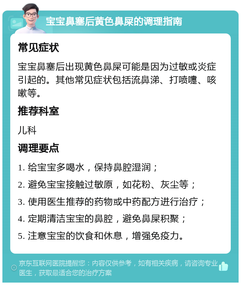 宝宝鼻塞后黄色鼻屎的调理指南 常见症状 宝宝鼻塞后出现黄色鼻屎可能是因为过敏或炎症引起的。其他常见症状包括流鼻涕、打喷嚏、咳嗽等。 推荐科室 儿科 调理要点 1. 给宝宝多喝水，保持鼻腔湿润； 2. 避免宝宝接触过敏原，如花粉、灰尘等； 3. 使用医生推荐的药物或中药配方进行治疗； 4. 定期清洁宝宝的鼻腔，避免鼻屎积聚； 5. 注意宝宝的饮食和休息，增强免疫力。