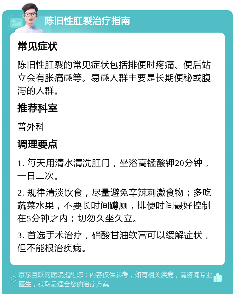 陈旧性肛裂治疗指南 常见症状 陈旧性肛裂的常见症状包括排便时疼痛、便后站立会有胀痛感等。易感人群主要是长期便秘或腹泻的人群。 推荐科室 普外科 调理要点 1. 每天用清水清洗肛门，坐浴高锰酸钾20分钟，一日二次。 2. 规律清淡饮食，尽量避免辛辣刺激食物；多吃蔬菜水果，不要长时间蹲厕，排便时间最好控制在5分钟之内；切勿久坐久立。 3. 首选手术治疗，硝酸甘油软膏可以缓解症状，但不能根治疾病。