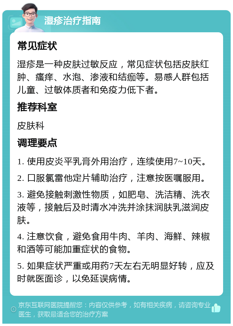 湿疹治疗指南 常见症状 湿疹是一种皮肤过敏反应，常见症状包括皮肤红肿、瘙痒、水泡、渗液和结痂等。易感人群包括儿童、过敏体质者和免疫力低下者。 推荐科室 皮肤科 调理要点 1. 使用皮炎平乳膏外用治疗，连续使用7~10天。 2. 口服氯雷他定片辅助治疗，注意按医嘱服用。 3. 避免接触刺激性物质，如肥皂、洗洁精、洗衣液等，接触后及时清水冲洗并涂抹润肤乳滋润皮肤。 4. 注意饮食，避免食用牛肉、羊肉、海鲜、辣椒和酒等可能加重症状的食物。 5. 如果症状严重或用药7天左右无明显好转，应及时就医面诊，以免延误病情。