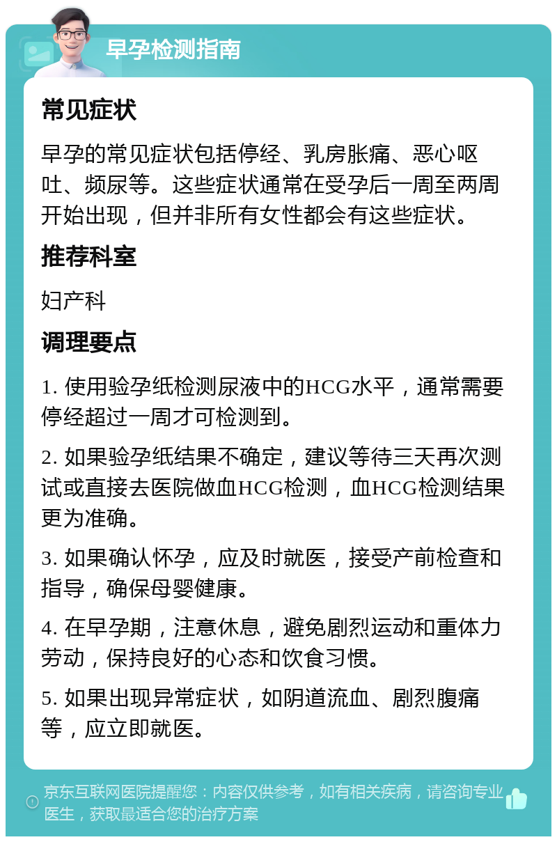 早孕检测指南 常见症状 早孕的常见症状包括停经、乳房胀痛、恶心呕吐、频尿等。这些症状通常在受孕后一周至两周开始出现，但并非所有女性都会有这些症状。 推荐科室 妇产科 调理要点 1. 使用验孕纸检测尿液中的HCG水平，通常需要停经超过一周才可检测到。 2. 如果验孕纸结果不确定，建议等待三天再次测试或直接去医院做血HCG检测，血HCG检测结果更为准确。 3. 如果确认怀孕，应及时就医，接受产前检查和指导，确保母婴健康。 4. 在早孕期，注意休息，避免剧烈运动和重体力劳动，保持良好的心态和饮食习惯。 5. 如果出现异常症状，如阴道流血、剧烈腹痛等，应立即就医。