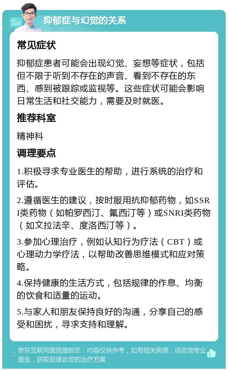 抑郁症与幻觉的关系 常见症状 抑郁症患者可能会出现幻觉、妄想等症状，包括但不限于听到不存在的声音、看到不存在的东西、感到被跟踪或监视等。这些症状可能会影响日常生活和社交能力，需要及时就医。 推荐科室 精神科 调理要点 1.积极寻求专业医生的帮助，进行系统的治疗和评估。 2.遵循医生的建议，按时服用抗抑郁药物，如SSRI类药物（如帕罗西汀、氟西汀等）或SNRI类药物（如文拉法辛、度洛西汀等）。 3.参加心理治疗，例如认知行为疗法（CBT）或心理动力学疗法，以帮助改善思维模式和应对策略。 4.保持健康的生活方式，包括规律的作息、均衡的饮食和适量的运动。 5.与家人和朋友保持良好的沟通，分享自己的感受和困扰，寻求支持和理解。