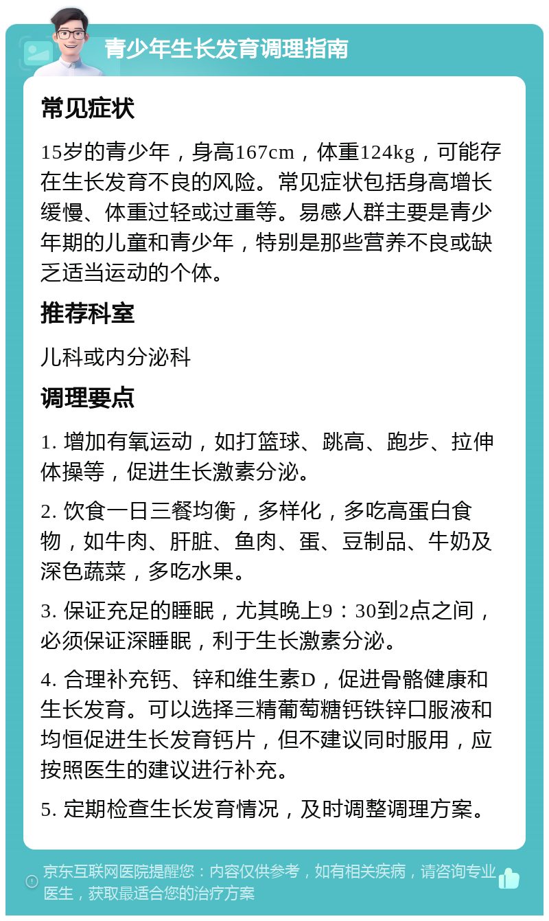 青少年生长发育调理指南 常见症状 15岁的青少年，身高167cm，体重124kg，可能存在生长发育不良的风险。常见症状包括身高增长缓慢、体重过轻或过重等。易感人群主要是青少年期的儿童和青少年，特别是那些营养不良或缺乏适当运动的个体。 推荐科室 儿科或内分泌科 调理要点 1. 增加有氧运动，如打篮球、跳高、跑步、拉伸体操等，促进生长激素分泌。 2. 饮食一日三餐均衡，多样化，多吃高蛋白食物，如牛肉、肝脏、鱼肉、蛋、豆制品、牛奶及深色蔬菜，多吃水果。 3. 保证充足的睡眠，尤其晚上9：30到2点之间，必须保证深睡眠，利于生长激素分泌。 4. 合理补充钙、锌和维生素D，促进骨骼健康和生长发育。可以选择三精葡萄糖钙铁锌口服液和均恒促进生长发育钙片，但不建议同时服用，应按照医生的建议进行补充。 5. 定期检查生长发育情况，及时调整调理方案。