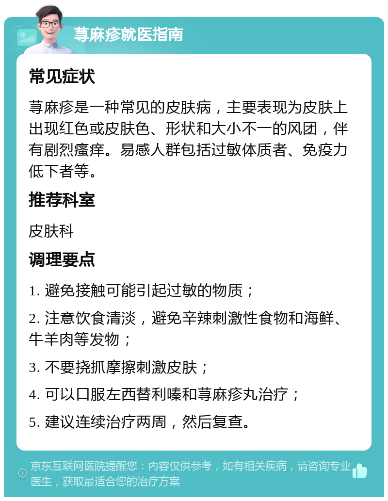 荨麻疹就医指南 常见症状 荨麻疹是一种常见的皮肤病，主要表现为皮肤上出现红色或皮肤色、形状和大小不一的风团，伴有剧烈瘙痒。易感人群包括过敏体质者、免疫力低下者等。 推荐科室 皮肤科 调理要点 1. 避免接触可能引起过敏的物质； 2. 注意饮食清淡，避免辛辣刺激性食物和海鲜、牛羊肉等发物； 3. 不要挠抓摩擦刺激皮肤； 4. 可以口服左西替利嗪和荨麻疹丸治疗； 5. 建议连续治疗两周，然后复查。