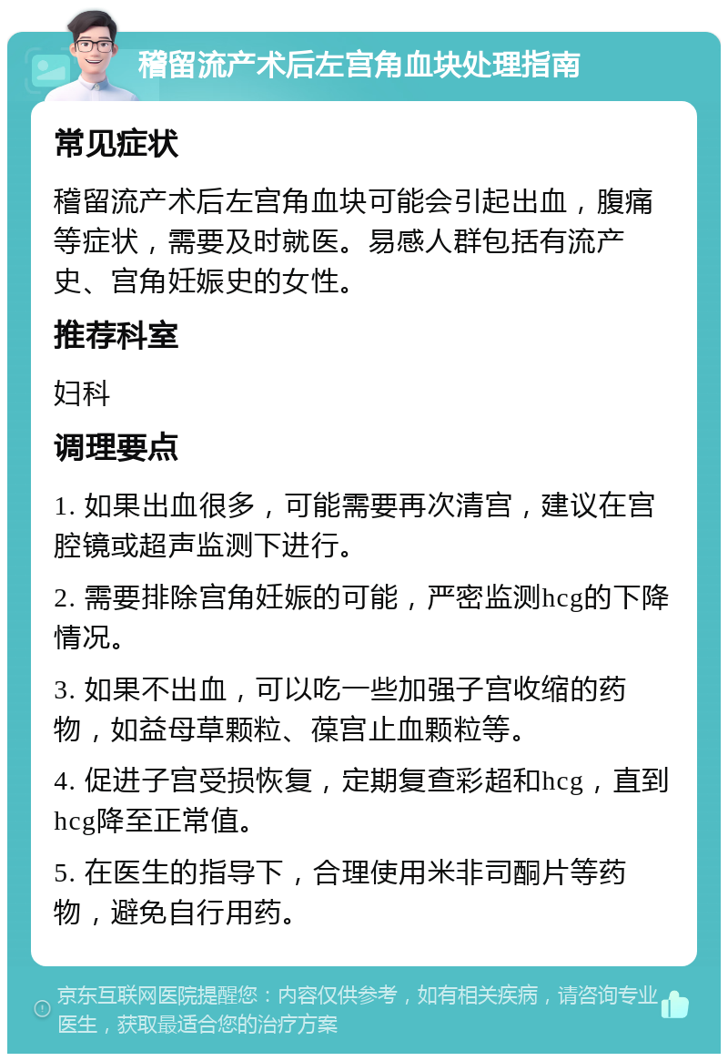 稽留流产术后左宫角血块处理指南 常见症状 稽留流产术后左宫角血块可能会引起出血，腹痛等症状，需要及时就医。易感人群包括有流产史、宫角妊娠史的女性。 推荐科室 妇科 调理要点 1. 如果出血很多，可能需要再次清宫，建议在宫腔镜或超声监测下进行。 2. 需要排除宫角妊娠的可能，严密监测hcg的下降情况。 3. 如果不出血，可以吃一些加强子宫收缩的药物，如益母草颗粒、葆宫止血颗粒等。 4. 促进子宫受损恢复，定期复查彩超和hcg，直到hcg降至正常值。 5. 在医生的指导下，合理使用米非司酮片等药物，避免自行用药。