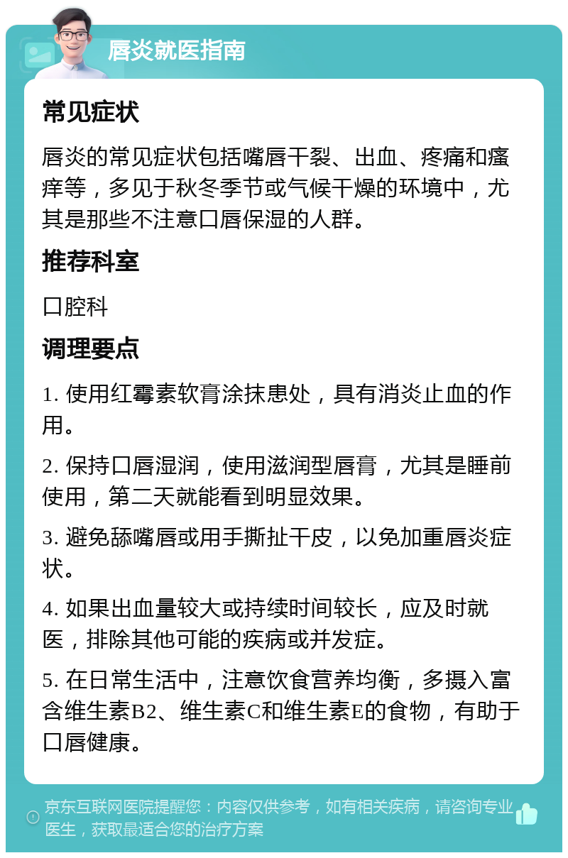 唇炎就医指南 常见症状 唇炎的常见症状包括嘴唇干裂、出血、疼痛和瘙痒等，多见于秋冬季节或气候干燥的环境中，尤其是那些不注意口唇保湿的人群。 推荐科室 口腔科 调理要点 1. 使用红霉素软膏涂抹患处，具有消炎止血的作用。 2. 保持口唇湿润，使用滋润型唇膏，尤其是睡前使用，第二天就能看到明显效果。 3. 避免舔嘴唇或用手撕扯干皮，以免加重唇炎症状。 4. 如果出血量较大或持续时间较长，应及时就医，排除其他可能的疾病或并发症。 5. 在日常生活中，注意饮食营养均衡，多摄入富含维生素B2、维生素C和维生素E的食物，有助于口唇健康。