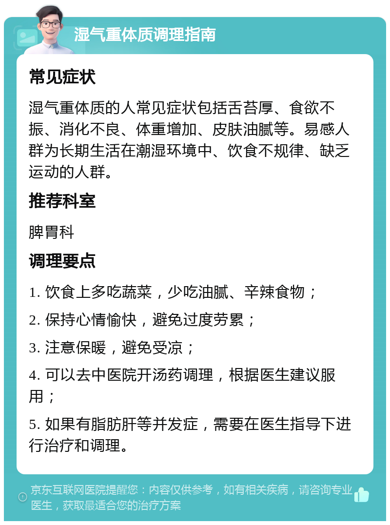 湿气重体质调理指南 常见症状 湿气重体质的人常见症状包括舌苔厚、食欲不振、消化不良、体重增加、皮肤油腻等。易感人群为长期生活在潮湿环境中、饮食不规律、缺乏运动的人群。 推荐科室 脾胃科 调理要点 1. 饮食上多吃蔬菜，少吃油腻、辛辣食物； 2. 保持心情愉快，避免过度劳累； 3. 注意保暖，避免受凉； 4. 可以去中医院开汤药调理，根据医生建议服用； 5. 如果有脂肪肝等并发症，需要在医生指导下进行治疗和调理。