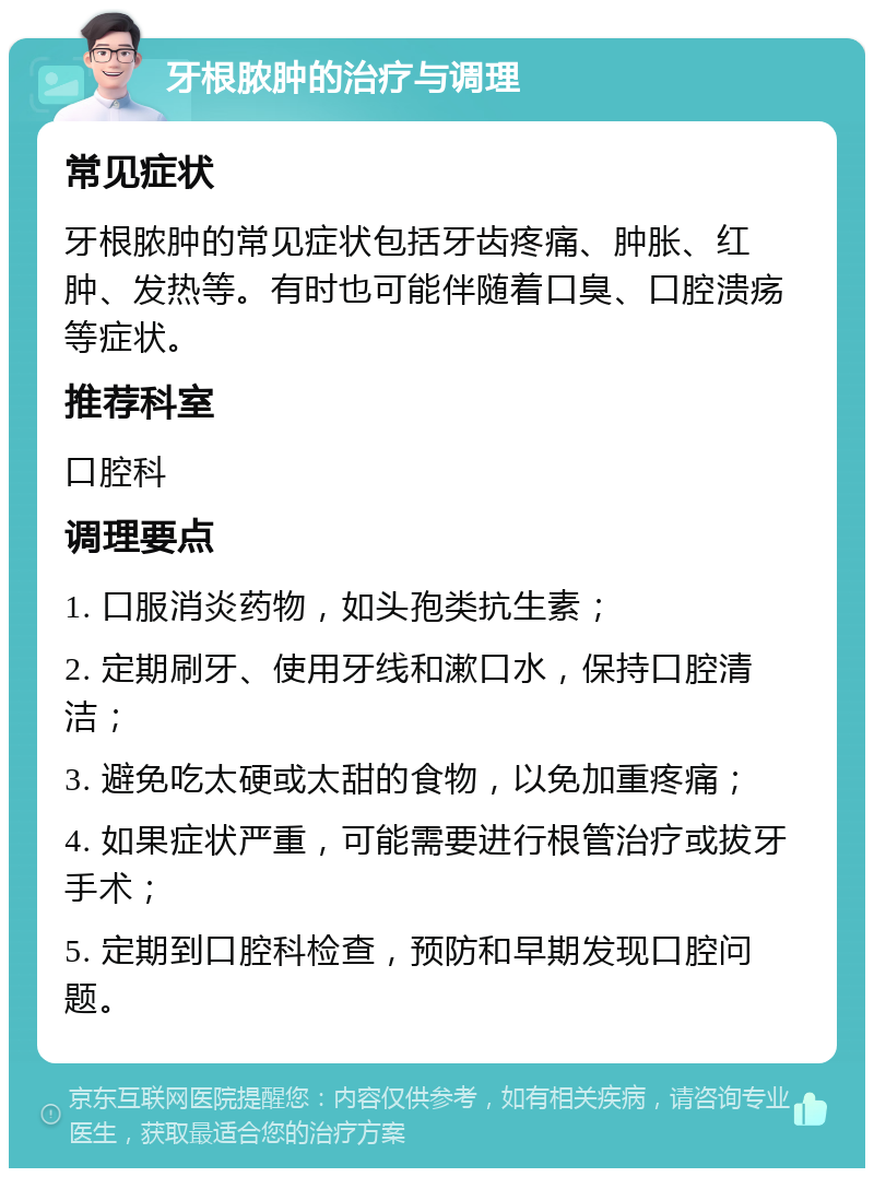 牙根脓肿的治疗与调理 常见症状 牙根脓肿的常见症状包括牙齿疼痛、肿胀、红肿、发热等。有时也可能伴随着口臭、口腔溃疡等症状。 推荐科室 口腔科 调理要点 1. 口服消炎药物，如头孢类抗生素； 2. 定期刷牙、使用牙线和漱口水，保持口腔清洁； 3. 避免吃太硬或太甜的食物，以免加重疼痛； 4. 如果症状严重，可能需要进行根管治疗或拔牙手术； 5. 定期到口腔科检查，预防和早期发现口腔问题。