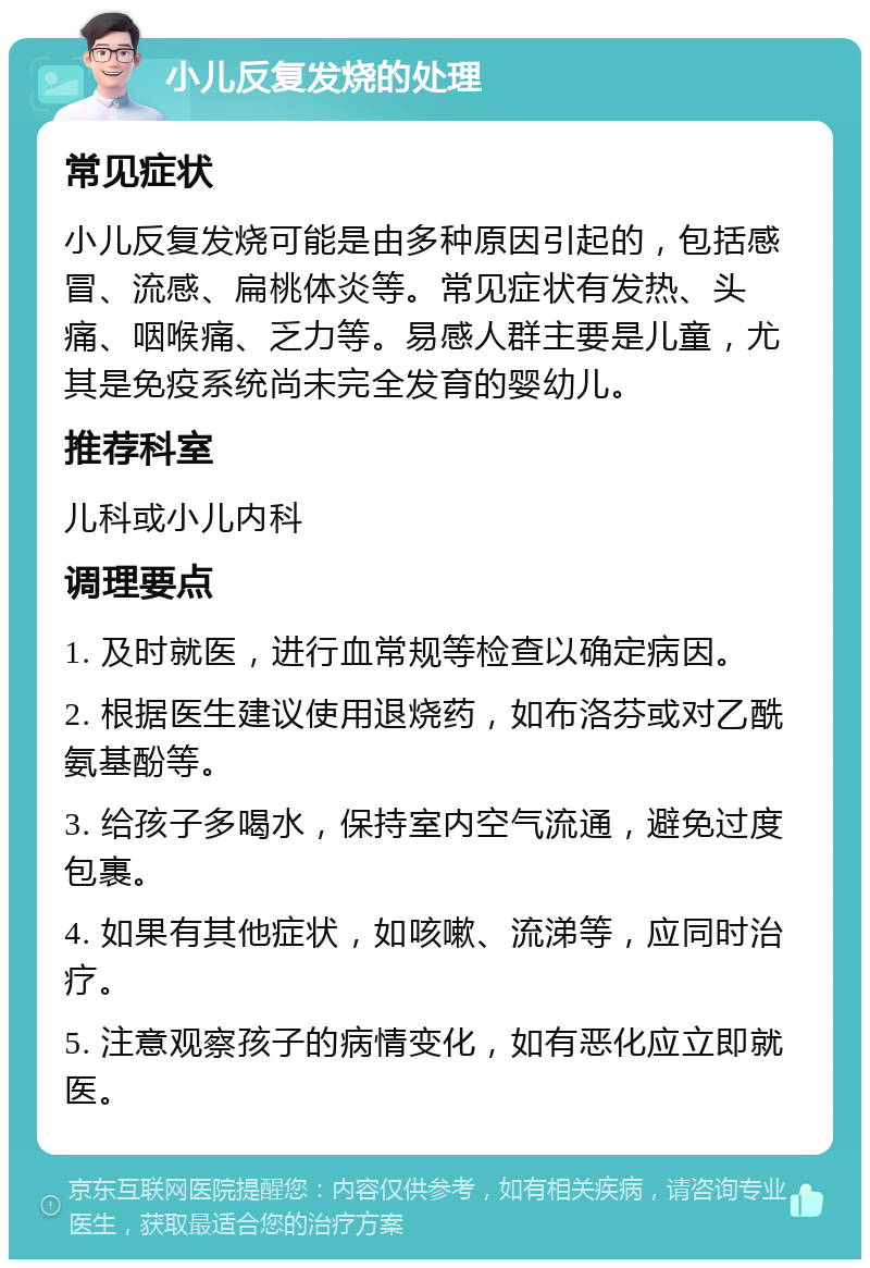 小儿反复发烧的处理 常见症状 小儿反复发烧可能是由多种原因引起的，包括感冒、流感、扁桃体炎等。常见症状有发热、头痛、咽喉痛、乏力等。易感人群主要是儿童，尤其是免疫系统尚未完全发育的婴幼儿。 推荐科室 儿科或小儿内科 调理要点 1. 及时就医，进行血常规等检查以确定病因。 2. 根据医生建议使用退烧药，如布洛芬或对乙酰氨基酚等。 3. 给孩子多喝水，保持室内空气流通，避免过度包裹。 4. 如果有其他症状，如咳嗽、流涕等，应同时治疗。 5. 注意观察孩子的病情变化，如有恶化应立即就医。