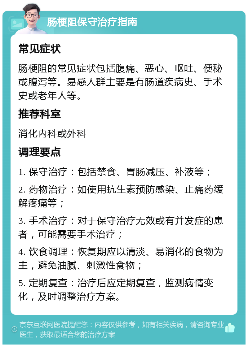 肠梗阻保守治疗指南 常见症状 肠梗阻的常见症状包括腹痛、恶心、呕吐、便秘或腹泻等。易感人群主要是有肠道疾病史、手术史或老年人等。 推荐科室 消化内科或外科 调理要点 1. 保守治疗：包括禁食、胃肠减压、补液等； 2. 药物治疗：如使用抗生素预防感染、止痛药缓解疼痛等； 3. 手术治疗：对于保守治疗无效或有并发症的患者，可能需要手术治疗； 4. 饮食调理：恢复期应以清淡、易消化的食物为主，避免油腻、刺激性食物； 5. 定期复查：治疗后应定期复查，监测病情变化，及时调整治疗方案。