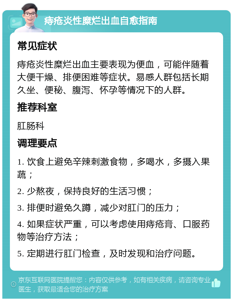 痔疮炎性糜烂出血自愈指南 常见症状 痔疮炎性糜烂出血主要表现为便血，可能伴随着大便干燥、排便困难等症状。易感人群包括长期久坐、便秘、腹泻、怀孕等情况下的人群。 推荐科室 肛肠科 调理要点 1. 饮食上避免辛辣刺激食物，多喝水，多摄入果蔬； 2. 少熬夜，保持良好的生活习惯； 3. 排便时避免久蹲，减少对肛门的压力； 4. 如果症状严重，可以考虑使用痔疮膏、口服药物等治疗方法； 5. 定期进行肛门检查，及时发现和治疗问题。