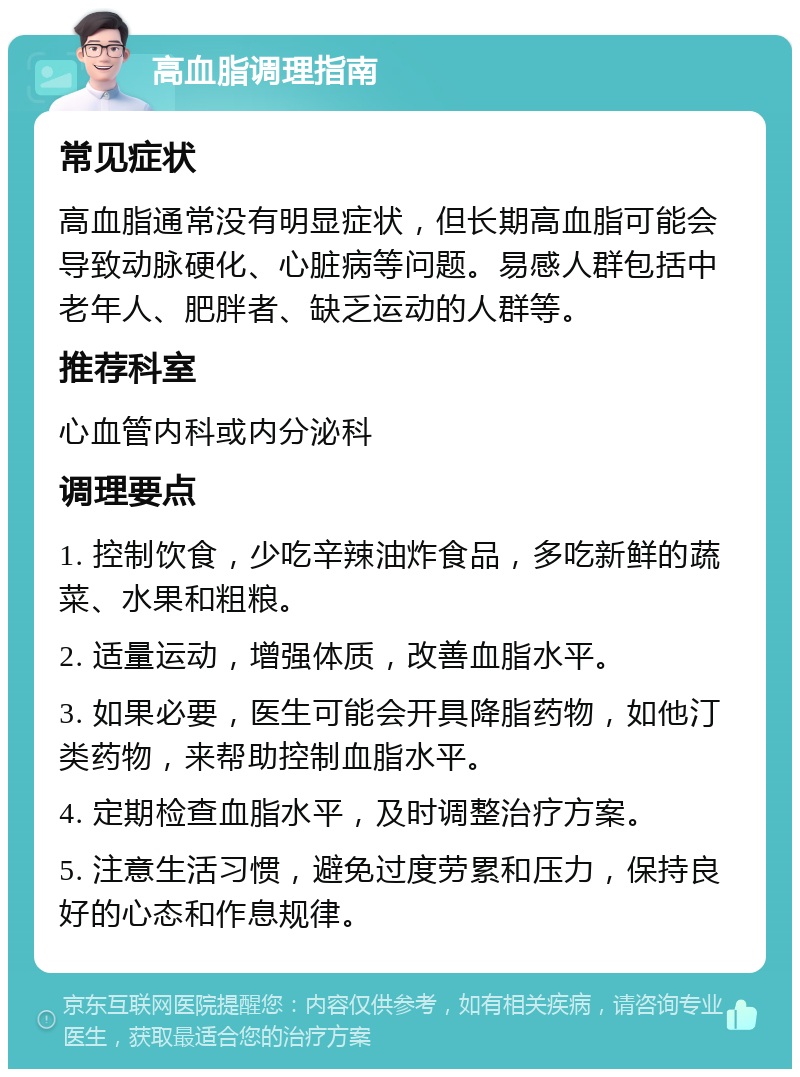 高血脂调理指南 常见症状 高血脂通常没有明显症状，但长期高血脂可能会导致动脉硬化、心脏病等问题。易感人群包括中老年人、肥胖者、缺乏运动的人群等。 推荐科室 心血管内科或内分泌科 调理要点 1. 控制饮食，少吃辛辣油炸食品，多吃新鲜的蔬菜、水果和粗粮。 2. 适量运动，增强体质，改善血脂水平。 3. 如果必要，医生可能会开具降脂药物，如他汀类药物，来帮助控制血脂水平。 4. 定期检查血脂水平，及时调整治疗方案。 5. 注意生活习惯，避免过度劳累和压力，保持良好的心态和作息规律。