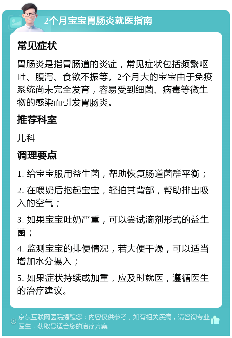 2个月宝宝胃肠炎就医指南 常见症状 胃肠炎是指胃肠道的炎症，常见症状包括频繁呕吐、腹泻、食欲不振等。2个月大的宝宝由于免疫系统尚未完全发育，容易受到细菌、病毒等微生物的感染而引发胃肠炎。 推荐科室 儿科 调理要点 1. 给宝宝服用益生菌，帮助恢复肠道菌群平衡； 2. 在喂奶后抱起宝宝，轻拍其背部，帮助排出吸入的空气； 3. 如果宝宝吐奶严重，可以尝试滴剂形式的益生菌； 4. 监测宝宝的排便情况，若大便干燥，可以适当增加水分摄入； 5. 如果症状持续或加重，应及时就医，遵循医生的治疗建议。