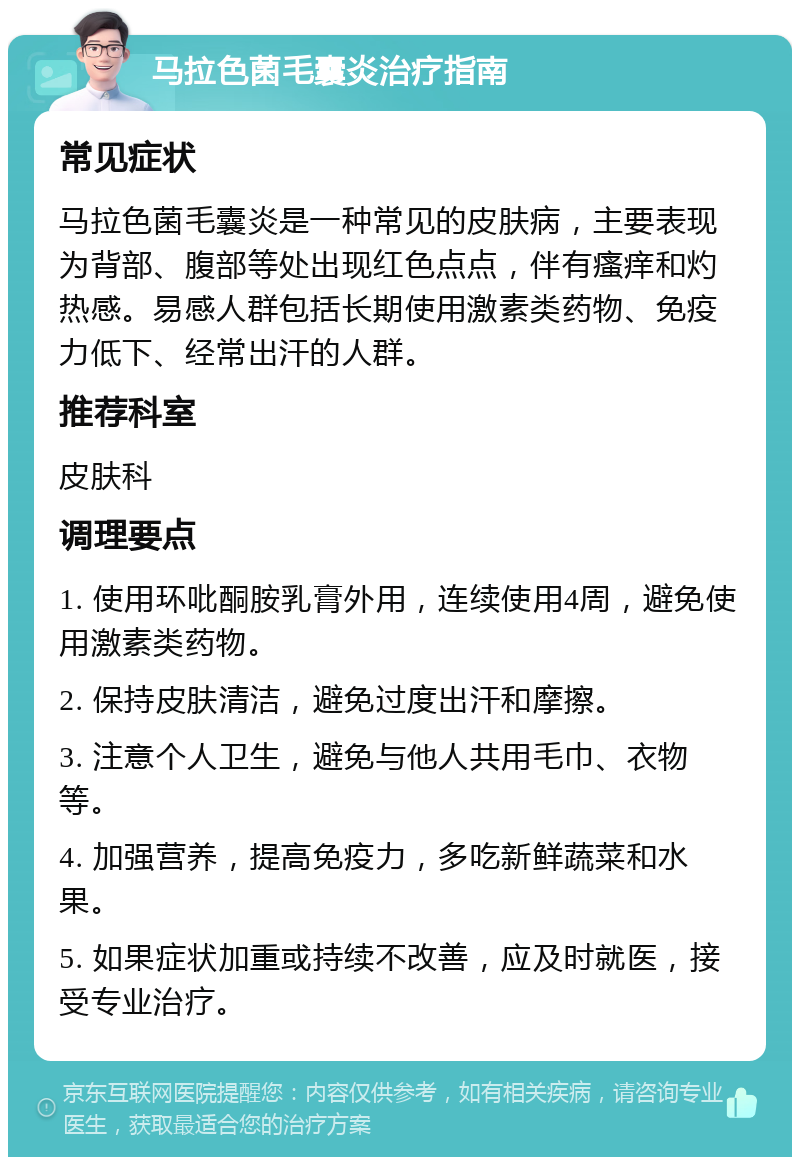 马拉色菌毛囊炎治疗指南 常见症状 马拉色菌毛囊炎是一种常见的皮肤病，主要表现为背部、腹部等处出现红色点点，伴有瘙痒和灼热感。易感人群包括长期使用激素类药物、免疫力低下、经常出汗的人群。 推荐科室 皮肤科 调理要点 1. 使用环吡酮胺乳膏外用，连续使用4周，避免使用激素类药物。 2. 保持皮肤清洁，避免过度出汗和摩擦。 3. 注意个人卫生，避免与他人共用毛巾、衣物等。 4. 加强营养，提高免疫力，多吃新鲜蔬菜和水果。 5. 如果症状加重或持续不改善，应及时就医，接受专业治疗。