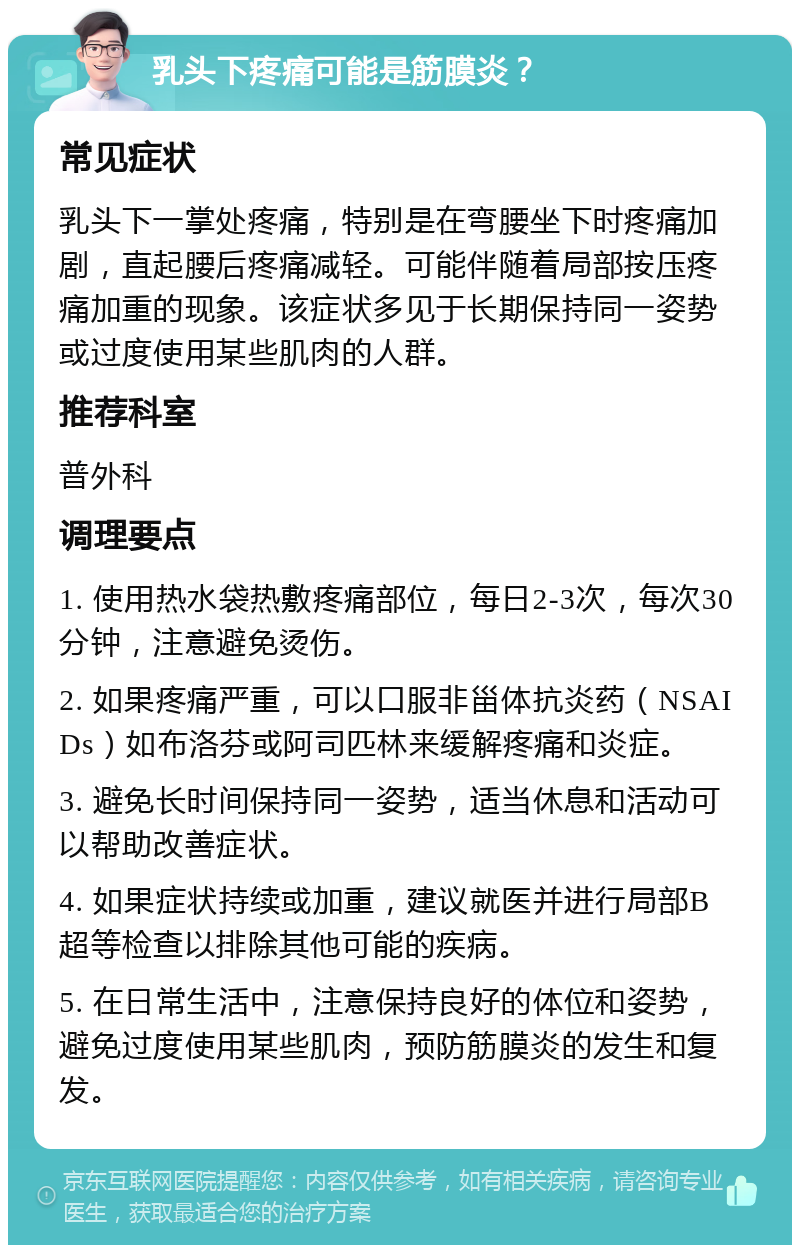 乳头下疼痛可能是筋膜炎？ 常见症状 乳头下一掌处疼痛，特别是在弯腰坐下时疼痛加剧，直起腰后疼痛减轻。可能伴随着局部按压疼痛加重的现象。该症状多见于长期保持同一姿势或过度使用某些肌肉的人群。 推荐科室 普外科 调理要点 1. 使用热水袋热敷疼痛部位，每日2-3次，每次30分钟，注意避免烫伤。 2. 如果疼痛严重，可以口服非甾体抗炎药（NSAIDs）如布洛芬或阿司匹林来缓解疼痛和炎症。 3. 避免长时间保持同一姿势，适当休息和活动可以帮助改善症状。 4. 如果症状持续或加重，建议就医并进行局部B超等检查以排除其他可能的疾病。 5. 在日常生活中，注意保持良好的体位和姿势，避免过度使用某些肌肉，预防筋膜炎的发生和复发。