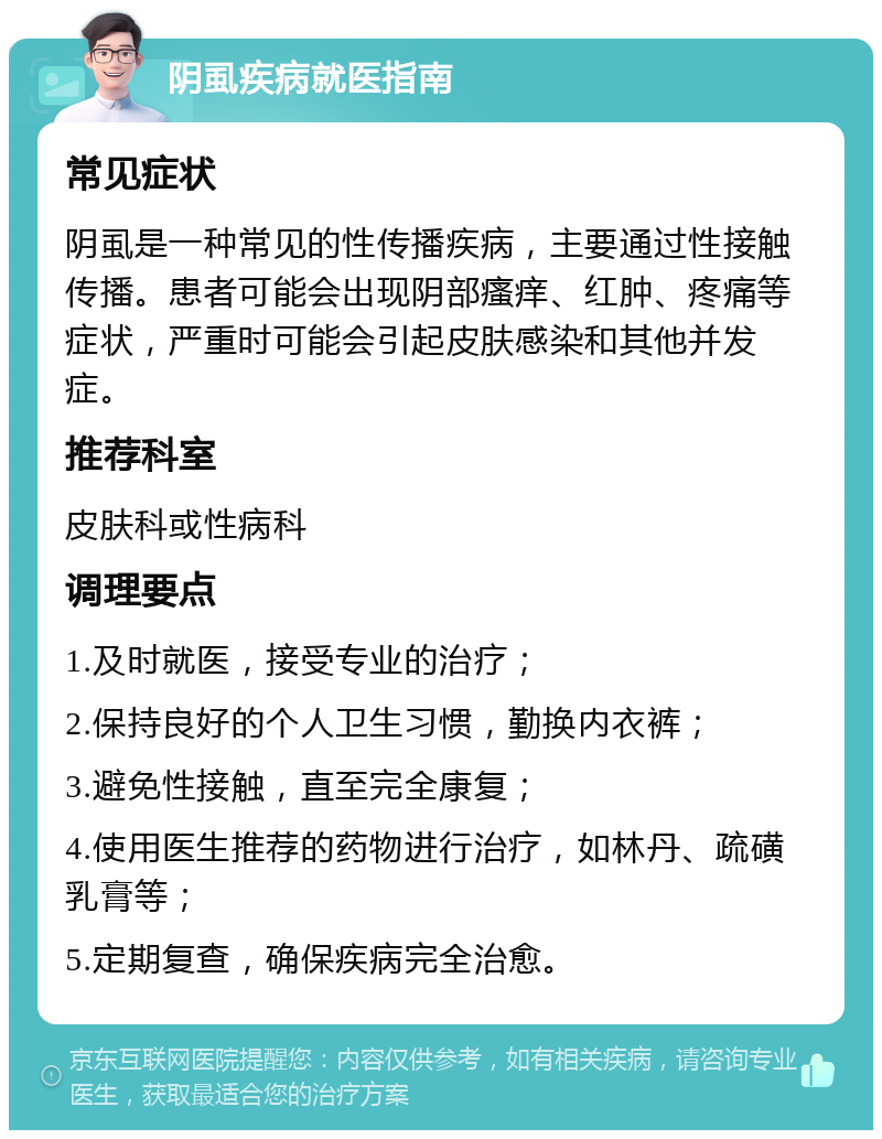 阴虱疾病就医指南 常见症状 阴虱是一种常见的性传播疾病，主要通过性接触传播。患者可能会出现阴部瘙痒、红肿、疼痛等症状，严重时可能会引起皮肤感染和其他并发症。 推荐科室 皮肤科或性病科 调理要点 1.及时就医，接受专业的治疗； 2.保持良好的个人卫生习惯，勤换内衣裤； 3.避免性接触，直至完全康复； 4.使用医生推荐的药物进行治疗，如林丹、疏磺乳膏等； 5.定期复查，确保疾病完全治愈。