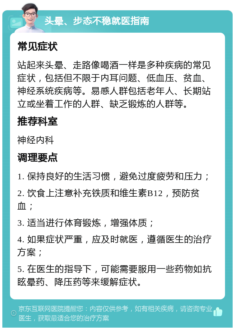 头晕、步态不稳就医指南 常见症状 站起来头晕、走路像喝酒一样是多种疾病的常见症状，包括但不限于内耳问题、低血压、贫血、神经系统疾病等。易感人群包括老年人、长期站立或坐着工作的人群、缺乏锻炼的人群等。 推荐科室 神经内科 调理要点 1. 保持良好的生活习惯，避免过度疲劳和压力； 2. 饮食上注意补充铁质和维生素B12，预防贫血； 3. 适当进行体育锻炼，增强体质； 4. 如果症状严重，应及时就医，遵循医生的治疗方案； 5. 在医生的指导下，可能需要服用一些药物如抗眩晕药、降压药等来缓解症状。