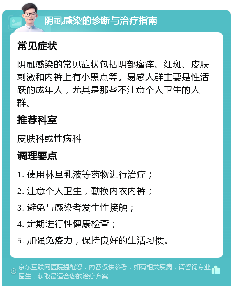 阴虱感染的诊断与治疗指南 常见症状 阴虱感染的常见症状包括阴部瘙痒、红斑、皮肤刺激和内裤上有小黑点等。易感人群主要是性活跃的成年人，尤其是那些不注意个人卫生的人群。 推荐科室 皮肤科或性病科 调理要点 1. 使用林旦乳液等药物进行治疗； 2. 注意个人卫生，勤换内衣内裤； 3. 避免与感染者发生性接触； 4. 定期进行性健康检查； 5. 加强免疫力，保持良好的生活习惯。