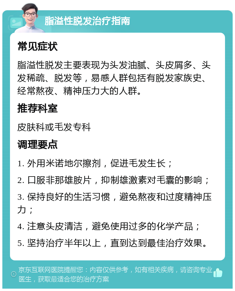 脂溢性脱发治疗指南 常见症状 脂溢性脱发主要表现为头发油腻、头皮屑多、头发稀疏、脱发等，易感人群包括有脱发家族史、经常熬夜、精神压力大的人群。 推荐科室 皮肤科或毛发专科 调理要点 1. 外用米诺地尔擦剂，促进毛发生长； 2. 口服非那雄胺片，抑制雄激素对毛囊的影响； 3. 保持良好的生活习惯，避免熬夜和过度精神压力； 4. 注意头皮清洁，避免使用过多的化学产品； 5. 坚持治疗半年以上，直到达到最佳治疗效果。