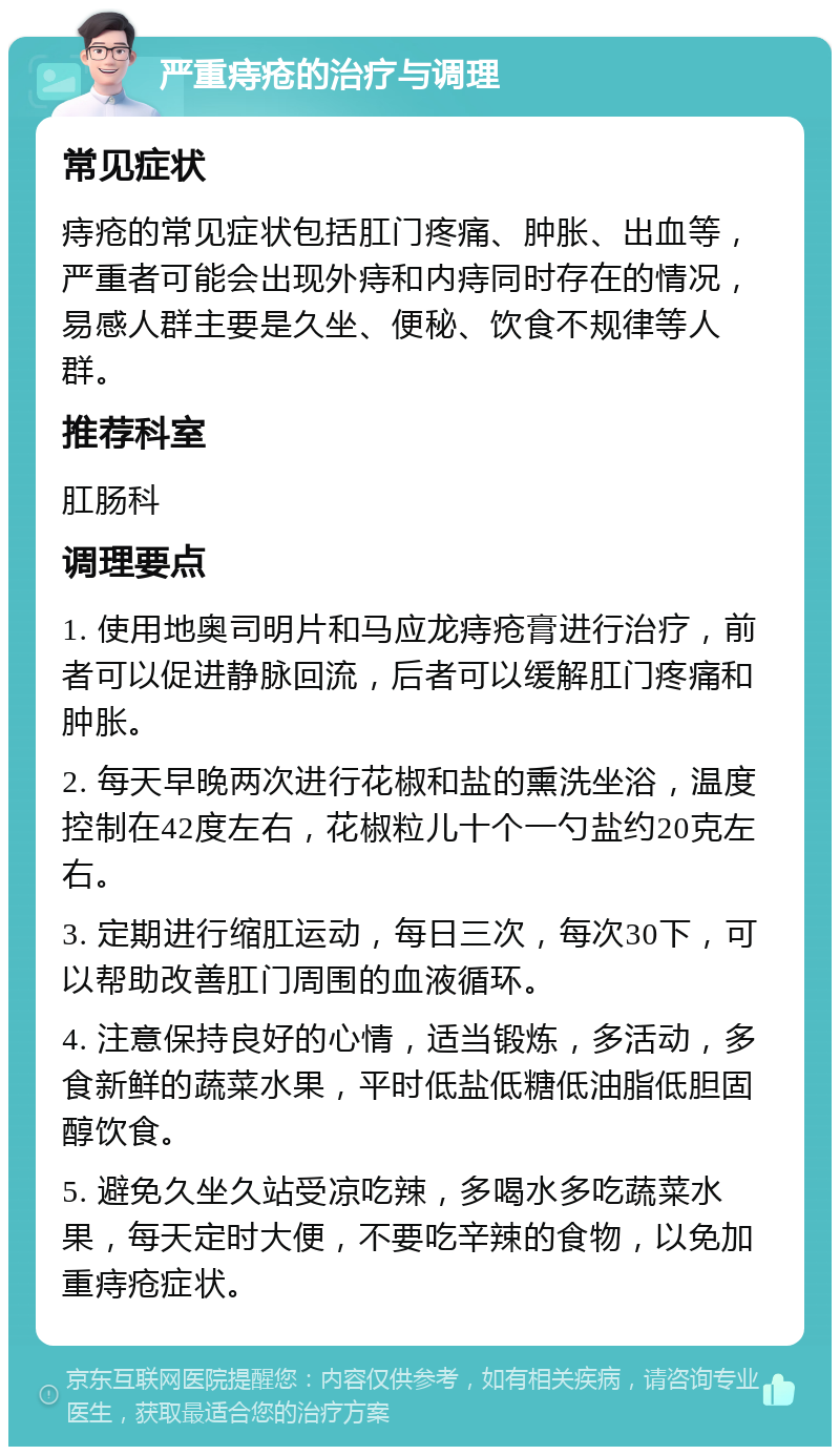 严重痔疮的治疗与调理 常见症状 痔疮的常见症状包括肛门疼痛、肿胀、出血等，严重者可能会出现外痔和内痔同时存在的情况，易感人群主要是久坐、便秘、饮食不规律等人群。 推荐科室 肛肠科 调理要点 1. 使用地奥司明片和马应龙痔疮膏进行治疗，前者可以促进静脉回流，后者可以缓解肛门疼痛和肿胀。 2. 每天早晚两次进行花椒和盐的熏洗坐浴，温度控制在42度左右，花椒粒儿十个一勺盐约20克左右。 3. 定期进行缩肛运动，每日三次，每次30下，可以帮助改善肛门周围的血液循环。 4. 注意保持良好的心情，适当锻炼，多活动，多食新鲜的蔬菜水果，平时低盐低糖低油脂低胆固醇饮食。 5. 避免久坐久站受凉吃辣，多喝水多吃蔬菜水果，每天定时大便，不要吃辛辣的食物，以免加重痔疮症状。