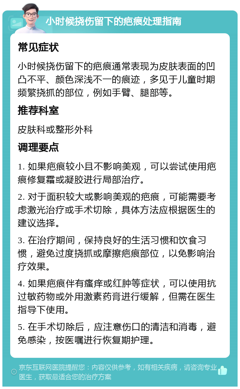 小时候挠伤留下的疤痕处理指南 常见症状 小时候挠伤留下的疤痕通常表现为皮肤表面的凹凸不平、颜色深浅不一的痕迹，多见于儿童时期频繁挠抓的部位，例如手臂、腿部等。 推荐科室 皮肤科或整形外科 调理要点 1. 如果疤痕较小且不影响美观，可以尝试使用疤痕修复霜或凝胶进行局部治疗。 2. 对于面积较大或影响美观的疤痕，可能需要考虑激光治疗或手术切除，具体方法应根据医生的建议选择。 3. 在治疗期间，保持良好的生活习惯和饮食习惯，避免过度挠抓或摩擦疤痕部位，以免影响治疗效果。 4. 如果疤痕伴有瘙痒或红肿等症状，可以使用抗过敏药物或外用激素药膏进行缓解，但需在医生指导下使用。 5. 在手术切除后，应注意伤口的清洁和消毒，避免感染，按医嘱进行恢复期护理。