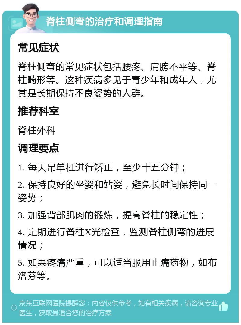 脊柱侧弯的治疗和调理指南 常见症状 脊柱侧弯的常见症状包括腰疼、肩膀不平等、脊柱畸形等。这种疾病多见于青少年和成年人，尤其是长期保持不良姿势的人群。 推荐科室 脊柱外科 调理要点 1. 每天吊单杠进行矫正，至少十五分钟； 2. 保持良好的坐姿和站姿，避免长时间保持同一姿势； 3. 加强背部肌肉的锻炼，提高脊柱的稳定性； 4. 定期进行脊柱X光检查，监测脊柱侧弯的进展情况； 5. 如果疼痛严重，可以适当服用止痛药物，如布洛芬等。