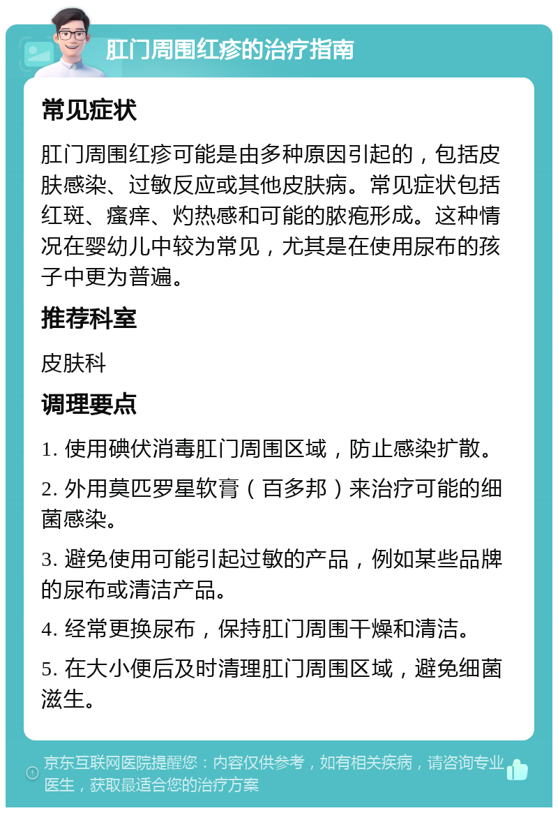 肛门周围红疹的治疗指南 常见症状 肛门周围红疹可能是由多种原因引起的，包括皮肤感染、过敏反应或其他皮肤病。常见症状包括红斑、瘙痒、灼热感和可能的脓疱形成。这种情况在婴幼儿中较为常见，尤其是在使用尿布的孩子中更为普遍。 推荐科室 皮肤科 调理要点 1. 使用碘伏消毒肛门周围区域，防止感染扩散。 2. 外用莫匹罗星软膏（百多邦）来治疗可能的细菌感染。 3. 避免使用可能引起过敏的产品，例如某些品牌的尿布或清洁产品。 4. 经常更换尿布，保持肛门周围干燥和清洁。 5. 在大小便后及时清理肛门周围区域，避免细菌滋生。