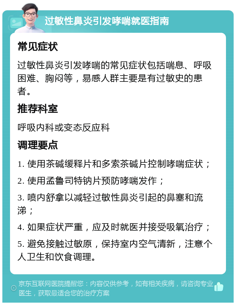 过敏性鼻炎引发哮喘就医指南 常见症状 过敏性鼻炎引发哮喘的常见症状包括喘息、呼吸困难、胸闷等，易感人群主要是有过敏史的患者。 推荐科室 呼吸内科或变态反应科 调理要点 1. 使用茶碱缓释片和多索茶碱片控制哮喘症状； 2. 使用孟鲁司特钠片预防哮喘发作； 3. 喷内舒拿以减轻过敏性鼻炎引起的鼻塞和流涕； 4. 如果症状严重，应及时就医并接受吸氧治疗； 5. 避免接触过敏原，保持室内空气清新，注意个人卫生和饮食调理。