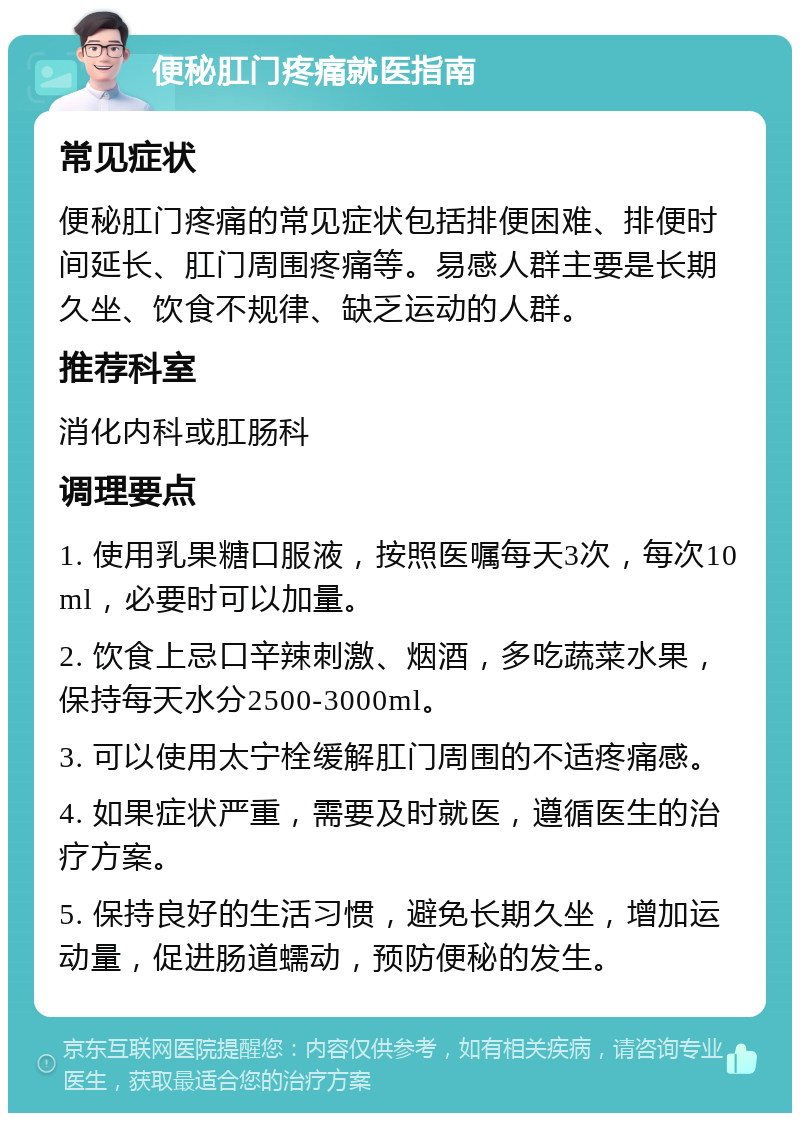 便秘肛门疼痛就医指南 常见症状 便秘肛门疼痛的常见症状包括排便困难、排便时间延长、肛门周围疼痛等。易感人群主要是长期久坐、饮食不规律、缺乏运动的人群。 推荐科室 消化内科或肛肠科 调理要点 1. 使用乳果糖口服液，按照医嘱每天3次，每次10ml，必要时可以加量。 2. 饮食上忌口辛辣刺激、烟酒，多吃蔬菜水果，保持每天水分2500-3000ml。 3. 可以使用太宁栓缓解肛门周围的不适疼痛感。 4. 如果症状严重，需要及时就医，遵循医生的治疗方案。 5. 保持良好的生活习惯，避免长期久坐，增加运动量，促进肠道蠕动，预防便秘的发生。