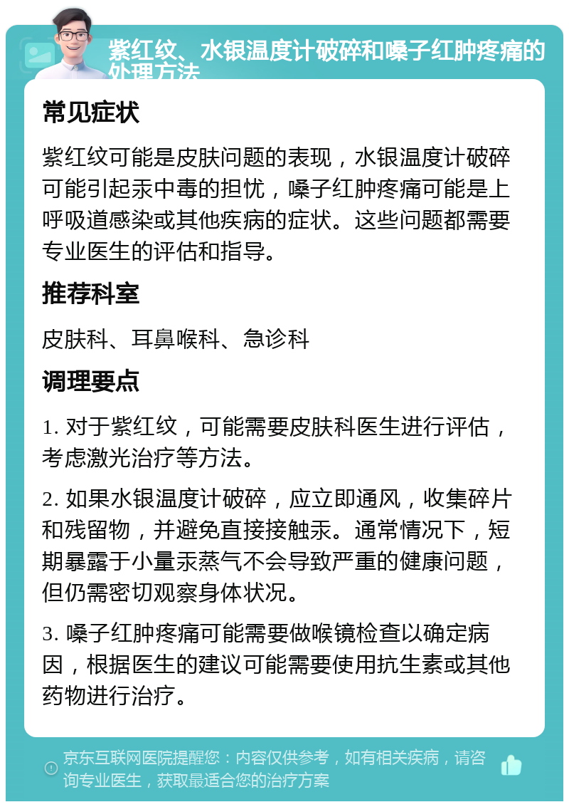 紫红纹、水银温度计破碎和嗓子红肿疼痛的处理方法 常见症状 紫红纹可能是皮肤问题的表现，水银温度计破碎可能引起汞中毒的担忧，嗓子红肿疼痛可能是上呼吸道感染或其他疾病的症状。这些问题都需要专业医生的评估和指导。 推荐科室 皮肤科、耳鼻喉科、急诊科 调理要点 1. 对于紫红纹，可能需要皮肤科医生进行评估，考虑激光治疗等方法。 2. 如果水银温度计破碎，应立即通风，收集碎片和残留物，并避免直接接触汞。通常情况下，短期暴露于小量汞蒸气不会导致严重的健康问题，但仍需密切观察身体状况。 3. 嗓子红肿疼痛可能需要做喉镜检查以确定病因，根据医生的建议可能需要使用抗生素或其他药物进行治疗。