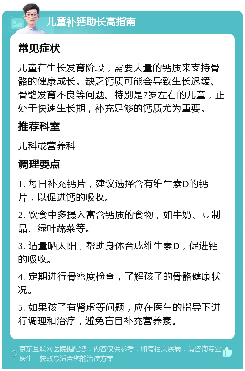 儿童补钙助长高指南 常见症状 儿童在生长发育阶段，需要大量的钙质来支持骨骼的健康成长。缺乏钙质可能会导致生长迟缓、骨骼发育不良等问题。特别是7岁左右的儿童，正处于快速生长期，补充足够的钙质尤为重要。 推荐科室 儿科或营养科 调理要点 1. 每日补充钙片，建议选择含有维生素D的钙片，以促进钙的吸收。 2. 饮食中多摄入富含钙质的食物，如牛奶、豆制品、绿叶蔬菜等。 3. 适量晒太阳，帮助身体合成维生素D，促进钙的吸收。 4. 定期进行骨密度检查，了解孩子的骨骼健康状况。 5. 如果孩子有肾虚等问题，应在医生的指导下进行调理和治疗，避免盲目补充营养素。