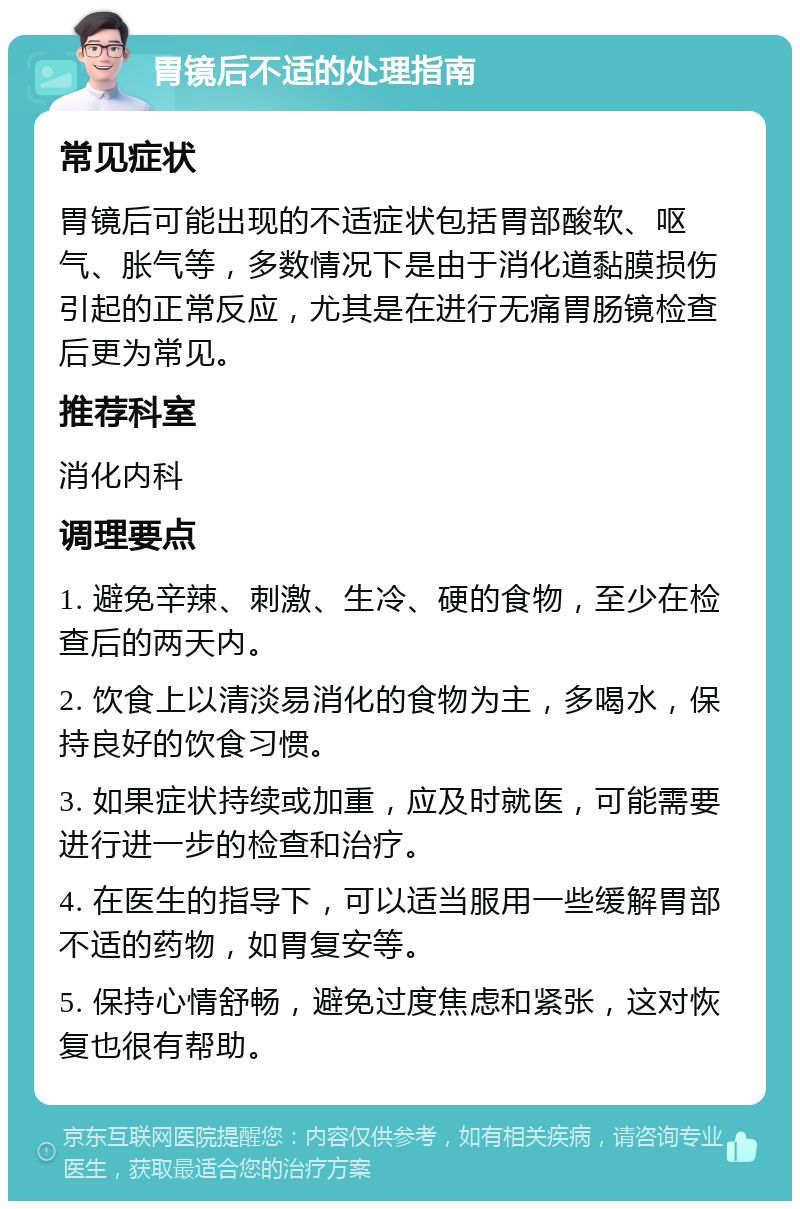 胃镜后不适的处理指南 常见症状 胃镜后可能出现的不适症状包括胃部酸软、呕气、胀气等，多数情况下是由于消化道黏膜损伤引起的正常反应，尤其是在进行无痛胃肠镜检查后更为常见。 推荐科室 消化内科 调理要点 1. 避免辛辣、刺激、生冷、硬的食物，至少在检查后的两天内。 2. 饮食上以清淡易消化的食物为主，多喝水，保持良好的饮食习惯。 3. 如果症状持续或加重，应及时就医，可能需要进行进一步的检查和治疗。 4. 在医生的指导下，可以适当服用一些缓解胃部不适的药物，如胃复安等。 5. 保持心情舒畅，避免过度焦虑和紧张，这对恢复也很有帮助。