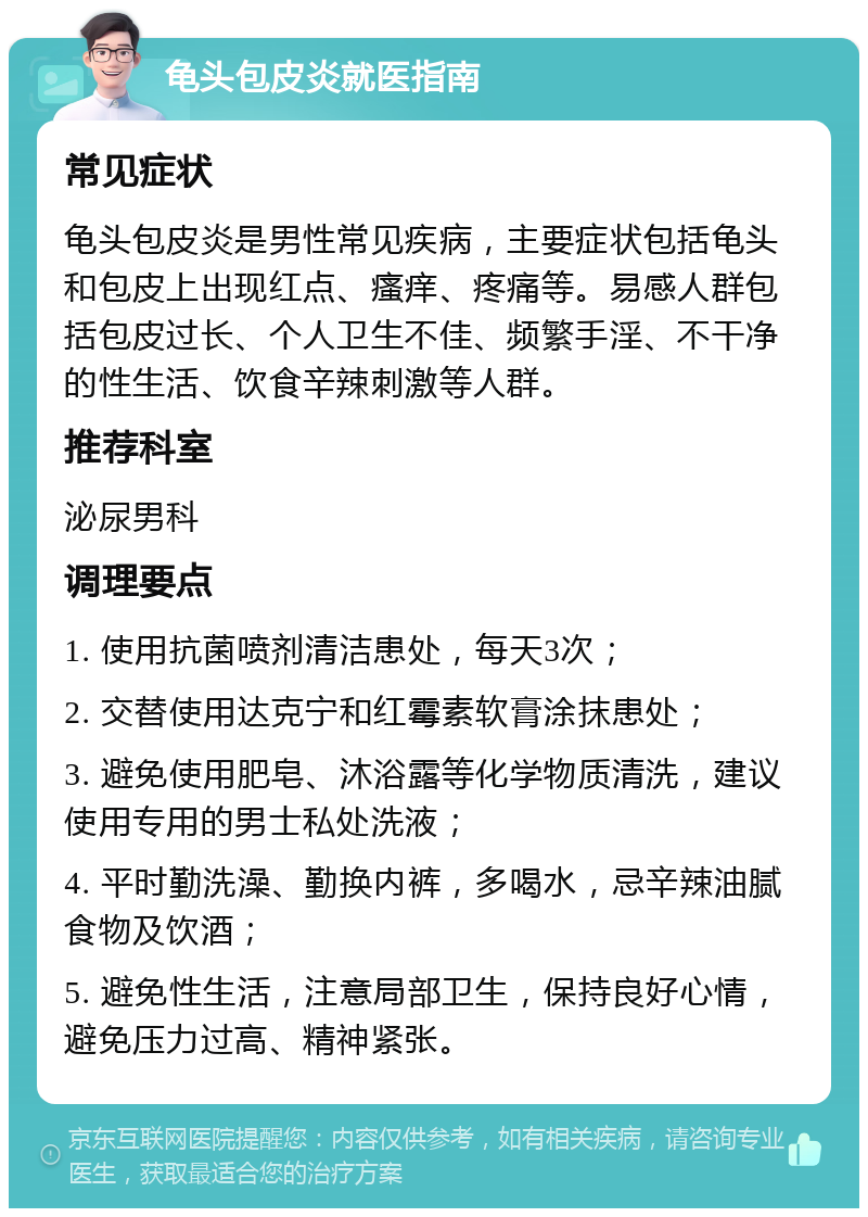 龟头包皮炎就医指南 常见症状 龟头包皮炎是男性常见疾病，主要症状包括龟头和包皮上出现红点、瘙痒、疼痛等。易感人群包括包皮过长、个人卫生不佳、频繁手淫、不干净的性生活、饮食辛辣刺激等人群。 推荐科室 泌尿男科 调理要点 1. 使用抗菌喷剂清洁患处，每天3次； 2. 交替使用达克宁和红霉素软膏涂抹患处； 3. 避免使用肥皂、沐浴露等化学物质清洗，建议使用专用的男士私处洗液； 4. 平时勤洗澡、勤换内裤，多喝水，忌辛辣油腻食物及饮酒； 5. 避免性生活，注意局部卫生，保持良好心情，避免压力过高、精神紧张。