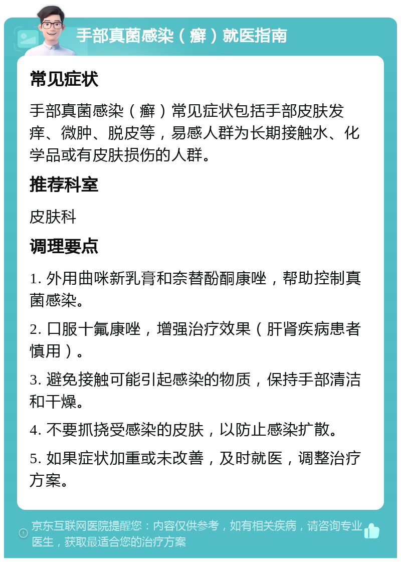 手部真菌感染（癣）就医指南 常见症状 手部真菌感染（癣）常见症状包括手部皮肤发痒、微肿、脱皮等，易感人群为长期接触水、化学品或有皮肤损伤的人群。 推荐科室 皮肤科 调理要点 1. 外用曲咪新乳膏和奈替酚酮康唑，帮助控制真菌感染。 2. 口服十氟康唑，增强治疗效果（肝肾疾病患者慎用）。 3. 避免接触可能引起感染的物质，保持手部清洁和干燥。 4. 不要抓挠受感染的皮肤，以防止感染扩散。 5. 如果症状加重或未改善，及时就医，调整治疗方案。