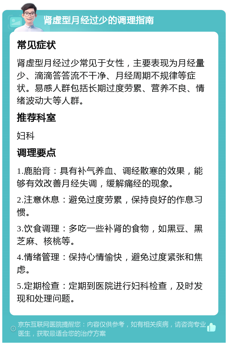 肾虚型月经过少的调理指南 常见症状 肾虚型月经过少常见于女性，主要表现为月经量少、滴滴答答流不干净、月经周期不规律等症状。易感人群包括长期过度劳累、营养不良、情绪波动大等人群。 推荐科室 妇科 调理要点 1.鹿胎膏：具有补气养血、调经散寒的效果，能够有效改善月经失调，缓解痛经的现象。 2.注意休息：避免过度劳累，保持良好的作息习惯。 3.饮食调理：多吃一些补肾的食物，如黑豆、黑芝麻、核桃等。 4.情绪管理：保持心情愉快，避免过度紧张和焦虑。 5.定期检查：定期到医院进行妇科检查，及时发现和处理问题。